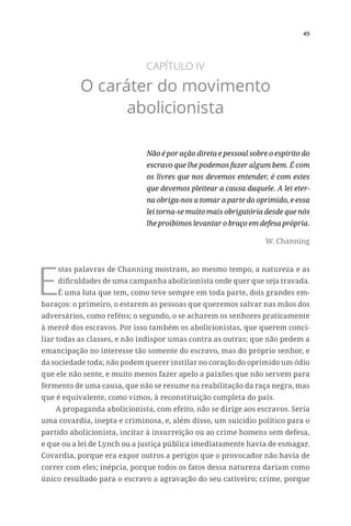 49
CAPÍTULO IV
O caráter do movimento
abolicionista
Não é por ação direta e pessoal sobre o espírito do
escravo que lhe podemos fazer algum bem. É com
os livres que nos devemos entender, é com estes
que devemos pleitear a causa daquele. A lei eter-
na obriga-nos a tomar a parte do oprimido, e essa
lei torna-se muito mais obrigatória desde que nós
lhe proibimos levantar o braço em defesa própria.
W. Channing
E
stas palavras de Channing mostram, ao mesmo tempo, a natureza e as
dificuldades de uma campanha abolicionista onde quer que seja travada.
É uma luta que tem, como teve sempre em toda parte, dois grandes em-
baraços: o primeiro, o estarem as pessoas que queremos salvar nas mãos dos
adversários, como reféns; o segundo, o se acharem os senhores praticamente
à mercê dos escravos. Por isso também os abolicionistas, que querem conci-
liar todas as classes, e não indispor umas contra as outras; que não pedem a
emancipação no interesse tão somente do escravo, mas do próprio senhor, e
da sociedade toda; não podem querer instilar no coração do oprimido um ódio
que ele não sente, e muito menos fazer apelo a paixões que não servem para
fermento de uma causa, que não se resume na reabilitação da raça negra, mas
que é equivalente, como vimos, à reconstituição completa do país.
A propaganda abolicionista, com efeito, não se dirige aos escravos. Seria
uma covardia, inepta e criminosa, e, além disso, um suicídio político para o
partido abolicionista, incitar à insurreição ou ao crime homens sem defesa,
e que ou a lei de Lynch ou a justiça pública imediatamente havia de esmagar.
Covardia, porque era expor outros a perigos que o provocador não havia de
correr com eles; inépcia, porque todos os fatos dessa natureza dariam como
único resultado para o escravo a agravação do seu cativeiro; crime, porque
 