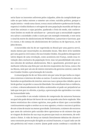 50 O ABOLICIONISMO
seria fazer os inocentes sofrerem pelos culpados, além da cumplicidade que
cabe ao que induz outrem a cometer um crime; suicídio político, porque a
nação inteira – vendo uma classe, e essa a mais influente e poderosa do Estado,
exposta à vindita bárbara e selvagem de uma população mantida até hoje ao
nível dos animais e cujas paixões, quebrado o freio do medo, não conhece-
riam limites no modo de satisfazer-se – pensaria que a necessidade urgente
era salvar a sociedade a todo o custo por um exemplo tremendo, e este seria
o sinal da morte do abolicionismo de Wilbeforce, Lamartine e Garrison, que
é o nosso, e do começo do abolicionismo de Catilina ou de Spartacus, ou de
John Brown.
A escravidão não há de ser suprimida no Brasil por uma guerra servil,
muito menos por insurreições ou atentados locais. Não deve sê-lo também
por uma guerra civil como o foi nos Estados Unidos. Ela poderia desaparecer
talvez depois de uma revolução, como aconteceu em França, sendo essa re-
volução obra exclusiva da população livre; mas tal possibilidade não entra
nos cálculos de nenhum abolicionista. Não é, igualmente, provável que se-
melhante reforma seja feita por um decreto majestático da Coroa, como o foi
na Rússia, nem por um ato de inteira iniciativa do governo central, como foi
nos Estados Unidos a proclamação de Lincoln.
A emancipação há de ser feita entre nós por uma lei que tenha os requi-
sitos externos e internos de todas as outras. É assim no Parlamento e não em
fazendas ou quilombos do interior, nem nas ruas e praças das cidades, que se
há de ganhar ou perder a causa da liberdade. Em semelhante luta a violência,
o crime, o desencadeamento de ódios acalentados só pode ser prejudicial ao
lado que tem por si o direito, a justiça, a procuração dos oprimidos e os votos
da humanidade toda.
A escravidão é um estado violento de compressão da natureza humana
no qual não pode deixar de haver de vez em quando uma forte explosão. Não
temos estatísticas dos crimes agrários, mas pode-se dizer que a escravidão
continuamente expõe o senhor ou os seus agentes, e tenta o escravo à prática
de um crime de maior ou menor gravidade. Entretanto, o número de escravos
que saem do cativeiro pelo suicídio deve aproximar-se do número dos que
se vingam do destino da sua raça na pessoa que mais os atormenta, de ordi-
nário o feitor. A vida do berço ao túmulo literalmente debaixo do chicote é
uma constante provocação dirigida ao animal humano, e à qual cada um de
nós preferiria mil vezes a morte. Quem pode assim condenar o suicídio do
 