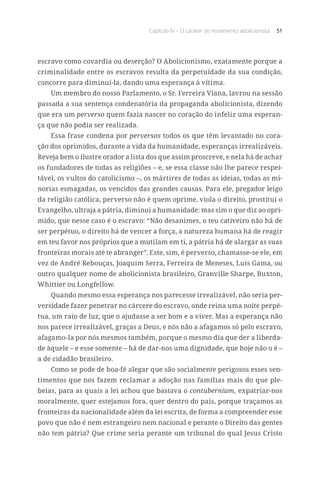 Capítulo IV – O caráter do movimento abolicionista 51
escravo como covardia ou deserção? O Abolicionismo, exatamente porque a
criminalidade entre os escravos resulta da perpetuidade da sua condição,
concorre para diminuí-la, dando uma esperança à vítima.
Um membro do nosso Parlamento, o Sr. Ferreira Viana, lavrou na sessão
passada a sua sentença condenatória da propaganda abolicionista, dizendo
que era um perverso quem fazia nascer no coração do infeliz uma esperan-
ça que não podia ser realizada.
Essa frase condena por perversos todos os que têm levantado no cora-
ção dos oprimidos, durante a vida da humanidade, esperanças irrealizáveis.
Reveja bem o ilustre orador a lista dos que assim proscreve, e nela há de achar
os fundadores de todas as religiões – e, se essa classe não lhe parece respei-
tável, os vultos do catolicismo –, os mártires de todas as ideias, todas as mi-
norias esmagadas, os vencidos das grandes causas. Para ele, pregador leigo
da religião católica, perverso não é quem oprime, viola o direito, prostitui o
Evangelho, ultraja a pátria, diminui a humanidade: mas sim o que diz ao opri-
mido, que nesse caso é o escravo: “Não desanimes, o teu cativeiro não há de
ser perpétuo, o direito há de vencer a força, a natureza humana há de reagir
em teu favor nos próprios que a mutilam em ti, a pátria há de alargar as suas
fronteiras morais até te abranger”. Este, sim, é perverso, chamasse-se ele, em
vez de André Rebouças, Joaquim Serra, Ferreira de Meneses, Luís Gama, ou
outro qualquer nome de abolicionista brasileiro, Granville Sharpe, Buxton,
Whittier ou Longfellow.
Quando mesmo essa esperança nos parecesse irrealizável, não seria per-
versidade fazer penetrar no cárcere do escravo, onde reina uma noite perpé-
tua, um raio de luz, que o ajudasse a ser bom e a viver. Mas a esperança não
nos parece irrealizável, graças a Deus, e nós não a afagamos só pelo escravo,
afagamo-la por nós mesmos também, porque o mesmo dia que der a liberda-
de àquele – e esse somente – há de dar-nos uma dignidade, que hoje não o é –
a de cidadão brasileiro.
Como se pode de boa-fé alegar que são socialmente perigosos esses sen-
timentos que nos fazem reclamar a adoção nas famílias mais do que ple-
beias, para as quais a lei achou que bastava o contubernium, expatriar-nos
moralmente, quer estejamos fora, quer dentro do país, porque traçamos as
fronteiras da nacionalidade além da lei escrita, de forma a compreender esse
povo que não é nem estrangeiro nem nacional e perante o Direito das gentes
não tem pátria? Que crime seria perante um tribunal do qual Jesus Cristo
 