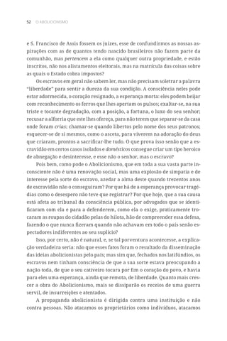 52 O ABOLICIONISMO
e S. Francisco de Assis fossem os juízes, esse de confundirmos as nossas as-
pirações com as de quantos tendo nascido brasileiros não fazem parte da
comunhão, mas pertencem a ela como qualquer outra propriedade, e estão
inscritos, não nos alistamentos eleitorais, mas na matrícula das coisas sobre
as quais o Estado cobra impostos?
Os escravos em geral não sabem ler, mas não precisam soletrar a palavra
“liberdade” para sentir a dureza da sua condição. A consciência neles pode
estar adormecida, o coração resignado, a esperança morta: eles podem beijar
com reconhecimento os ferros que lhes apertam os pulsos; exaltar-se, na sua
triste e tocante degradação, com a posição, a fortuna, o luxo do seu senhor;
recusar a alforria que este lhes ofereça, para não terem que separar-se da casa
onde foram crias; chamar-se quando libertos pelo nome dos seus patronos;
esquecer-se de si mesmos, como o asceta, para viverem na adoração do deus
que criaram, prontos a sacrificar-lhe tudo. O que prova isso senão que a es-
cravidão em certos casos isolados e domésticos consegue criar um tipo heroico
de abnegação e desinteresse, e esse não o senhor, mas o escravo?
Pois bem, como pode o Abolicionismo, que em toda a sua vasta parte in-
consciente não é uma renovação social, mas uma explosão de simpatia e de
interesse pela sorte do escravo, azedar a alma deste quando trezentos anos
de escravidão não o conseguiram? Por que há de a esperança provocar tragé-
dias como o desespero não teve que registrar? Por que hoje, que a sua causa
está afeta ao tribunal da consciência pública, por advogados que se identi-
ficaram com ela e para a defenderem, como ela o exige, praticamente tro-
caram as roupas do cidadão pelas do hilota, hão de compreender essa defesa,
fazendo o que nunca fizeram quando não achavam em todo o país senão es-
pectadores indiferentes ao seu suplício?
Isso, por certo, não é natural, e, se tal porventura acontecesse, a explica-
ção verdadeira seria: não que esses fatos foram o resultado da disseminação
das ideias abolicionistas pelo país; mas sim que, fechados nos latifúndios, os
escravos nem tinham consciência de que a sua sorte estava preocupando a
nação toda, de que o seu cativeiro tocara por fim o coração do povo, e havia
para eles uma esperança, ainda que remota, de liberdade. Quanto mais cres-
cer a obra do Abolicionismo, mais se dissiparão os receios de uma guerra
servil, de insurreições e atentados.
A propaganda abolicionista é dirigida contra uma instituição e não
contra pessoas. Não atacamos os proprietários como indivíduos, atacamos
 