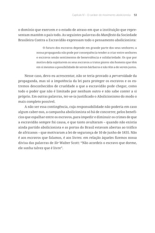Capítulo IV – O caráter do movimento abolicionista 53
o domínio que exercem e o estado de atraso em que a instituição que repre-
sentam mantém o país todo. As seguintes palavras do Manifesto da Sociedade
Brasileira Contra a Escravidão expressam todo o pensamento abolicionista:
O futuro dos escravos depende em grande parte dos seus senhores; a
nossa propaganda não pode por consequência tender a criar entre senhores
e escravos senão sentimentos de benevolência e solidariedade. Os que por
motivo dela sujeitarem os seus escravos a tratos piores são homens que têm
em si mesmos a possibilidade de serem bárbaros e não têm a de serem justos.
Nesse caso, devo eu acrescentar, não se teria provado a perversidade da
propaganda, mas só a impotência da lei para proteger os escravos e os ex-
tremos desconhecidos de crueldade a que a escravidão pode chegar, como
todo o poder que não é limitado por nenhum outro e não sabe conter a si
próprio. Em outras palavras, ter-se-ia justificado o Abolicionismo do modo o
mais completo possível.
A não ser essa contingência, cuja responsabilidade não poderia em caso
algum caber-nos, a campanha abolicionista só há de concorrer, pelos benefí-
cios que espalhar entre os escravos, para impedir e diminuir os crimes de que
a escravidão sempre foi causa, e que tanto avultaram – quando não existia
ainda partido abolicionista e as portas do Brasil estavam abertas ao tráfico
de africanos – que motivaram a lei de segurança de 10 de junho de 1835. Não
é aos escravos que falamos, é aos livres: em relação àqueles fizemos nossa
divisa das palavras de Sir Walter Scott: “Não acordeis o escravo que dorme,
ele sonha talvez que é livre”.
 