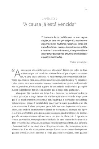 55
CAPÍTULO V
“A causa já está vencida”
Trinta anos de escravidão com as suas degra-
dações, os seus castigos corporais, as suas ven-
das de homens, mulheres e crianças, como ani-
mais domésticos e coisas, impostos a um milhão
e meio de criaturas humanas, é um prazo dema-
siado longo para que os amigos da humanidade
o aceitem resignados.
Victor Schoelcher
“A
causa que vós, abolicionistas, advogais”, dizem-nos todos os dias,
não só os que nos insultam, mas também os que simpatizam conos-
co, “é uma causa vencida, há muito tempo, na consciência pública”.
Tanto quanto essa proposição tem alcance prático, significa isto: “O país já de-
cidiu, podeis estar descansados, os escravos serão todos postos em liberdade;
não há, portanto, necessidade alguma de um partido abolicionista para pro-
mover os interesses daqueles enjeitados que a nação toda perfilhou”.
Mas quem diz isso tem um único fim – desarmar os defensores dos es-
cravos para que o preço destes não diminua pela incerteza da longa posse
que a lei atual promete ao senhor, e conseguir que a escravidão desapareça
naturalmente, graças à mortalidade progressiva numa população que não
pode aumentar. É claro que para quem fala assim os ingênuos são homens
livres, não enchem anualmente os claros da escravatura, pelo que não é pre-
ciso que alguém tome a si a proteção dessas centenas de milhares de pessoas
que são escravos somente até os vinte e um anos de idade, isto é, apenas es-
cravos provisórios. O repugnante espetáculo de uma massa de futuros cida-
dãos crescendo nas senzalas, sujeitos ao mesmo sistema de trabalho, à mesma
educação moral, ao mesmo tratamento que os escravos não preocupa os nossos
adversários. Eles não acrescentam à massa dos escravos a massa dos ingênuos,
quando inventariam os créditos a longo prazo da escravidão, nem quando
 