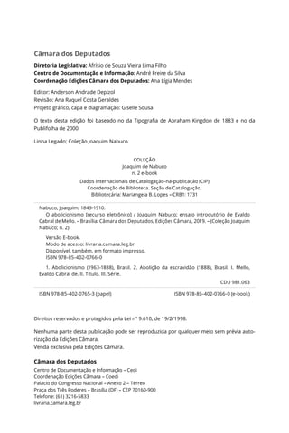 Câmara dos Deputados
Diretoria Legislativa: Afrísio de Souza Vieira Lima Filho
Centro de Documentação e Informação: André Freire da Silva
Coordenação Edições Câmara dos Deputados: Ana Lígia Mendes
Editor: Anderson Andrade Depizol
Revisão: Ana Raquel Costa Geraldes
Projeto gráfico, capa e diagramação: Giselle Sousa
O texto desta edição foi baseado no da Tipografia de Abraham Kingdon de 1883 e no da
Publifolha de 2000.
Linha Legado; Coleção Joaquim Nabuco.
COLEÇÃO
Joaquim de Nabuco
n. 2 e-book
Dados Internacionais de Catalogação-na-publicação (CIP)
Coordenação de Biblioteca. Seção de Catalogação.
Bibliotecária: Mariangela B. Lopes – CRB1: 1731
Nabuco, Joaquim, 1849-1910.
O abolicionismo [recurso eletrônico] / Joaquim Nabuco; ensaio introdutório de Evaldo
Cabral de Mello. – Brasília: Câmara dos Deputados, Edições Câmara, 2019. – (Coleção Joaquim
Nabuco; n. 2)
Versão E-book.
Modo de acesso: livraria.camara.leg.br
Disponível, também, em formato impresso.
ISBN 978-85-402-0766-0
1. Abolicionismo (1963-1888), Brasil. 2. Abolição da escravidão (1888), Brasil. I. Mello,
Evaldo Cabral de. II. Título. III. Série.
CDU 981.063
ISBN 978-85-402-0765-3 (papel) ISBN 978-85-402-0766-0 (e-book)
Direitos reservados e protegidos pela Lei nº 9.610, de 19/2/1998.
Nenhuma parte desta publicação pode ser reproduzida por qualquer meio sem prévia auto-
rização da Edições Câmara.
Venda exclusiva pela Edições Câmara.
Câmara dos Deputados
Centro de Documentação e Informação – Cedi
Coordenação Edições Câmara – Coedi
Palácio do Congresso Nacional – Anexo 2 – Térreo
Praça dos Três Poderes – Brasília (DF) – CEP 70160-900
Telefone: (61) 3216-5833
livraria.camara.leg.br
 