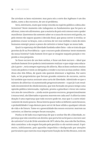 56 O ABOLICIONISMO
lhe arrolam os bens existentes: mas para nós a sorte dos ingênuos é um dos
dados, como a dos escravos, de um só problema.
Será, entretanto, exato que esteja vencida no espírito público a ideia abo-
licionista? Neste momento não indagamos os fundamentos que há para se
afirmar, como nós afirmamos, que a maioria do país está conosco sem o poder
manifestar. Queremos tão somente saber se a causa do escravo está ganha, ou
pelo menos tão segura quanto à decisão final, que possa correr à revelia; se
podemos cruzar os braços, com a certeza de ver esse milhão e meio de entes
humanos emergir pouco a pouco do cativeiro e tomar lugar ao nosso lado.
Qual é a esperança de liberdade fundada sobre fatos – não se trata da que
provém da fé na Providência – que o escravo pode alimentar neste momento
da nossa história? Cada homem livre que se imagine naquela posição e res-
ponda a essa pergunta.
Se fosse escravo de um bom senhor, e fosse um bom escravo – ideal que
nenhum homem livre poderia inteiramente realizar e que exige uma educa-
ção à parte –, teria sempre esperança de alforria. Mas os bons senhores muitas
vezes são pobres e veem-se obrigados a vender o escravo ao mau senhor. Além
disso eles têm filhos, de quem não querem diminuir a legítima. Por outro
lado, se há proprietários que forram grandes números de escravos, outros
há também que nunca assinam uma carta de liberdade. Admitindo-se que o
número de alforrias vá aumentando progressivamente – o que já é um resul-
tado incontestável do Abolicionismo, que tem formado em pouco tempo uma
opinião pública interessada, vigilante, pronta a galardoar e levar em contas
tais atos de consciência –, ainda assim quantos escravos, proporcionalmente
à massa total, são libertados e quantos morrem em cada ano? A alforria como
doação é uma esperança que todo escravo pode ter, mas que é a sorte relati-
vamente de muito poucos. Nessa loteria quase todos os bilhetes saem brancos;
a probabilidade é vaga demais para servir de base sólida a qualquer cálculo
de vida e de futuro. Tome-se a generalidade dos nossos escravos: morrem no
cativeiro; os libertos sempre foram exceções.
Ponha-se de lado essa esperança de que o senhor lhe dê a liberdade, es-
perança que não constitui um direito; que porta há na lei para o escravo sair
do cativeiro? A Lei de 28 de setembro de 1871 abriu-lhe, mas não lhe facilitou,
dois caminhos: o do resgate forçado pelo pecúlio e o do sorteio anual. O pri-
meiro, infelizmente, pelo aparelho imperfeito e desfigurado por atenções
particulares que exercita essa importante função da lei Rio Branco, está em
 