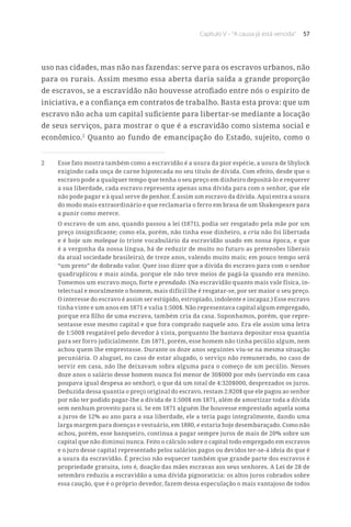 Capítulo V – “A causa já está vencida” 57
uso nas cidades, mas não nas fazendas: serve para os escravos urbanos, não
para os rurais. Assim mesmo essa aberta daria saída a grande proporção
de escravos, se a escravidão não houvesse atrofiado entre nós o espírito de
iniciativa, e a confiança em contratos de trabalho. Basta esta prova: que um
escravo não acha um capital suficiente para libertar-se mediante a locação
de seus serviços, para mostrar o que é a escravidão como sistema social e
econômico.2
Quanto ao fundo de emancipação do Estado, sujeito, como o
2	 Esse fato mostra também como a escravidão é a usura da pior espécie, a usura de Shylock
exigindo cada onça de carne hipotecada no seu título de dívida. Com efeito, desde que o
escravo pode a qualquer tempo que tenha o seu preço em dinheiro depositá-lo e requerer
a sua liberdade, cada escravo representa apenas uma dívida para com o senhor, que ele
não pode pagar e à qual serve de penhor. É assim um escravo da dívida. Aqui entra a usura
do modo mais extraordinário e que reclamaria o ferro em brasa de um Shakespeare para
a punir como merece.
O escravo de um ano, quando passou a lei (1871), podia ser resgatado pela mãe por um
preço insignificante; como ela, porém, não tinha esse dinheiro, a cria não foi libertada
e é hoje um moleque (o triste vocabulário da escravidão usado em nossa época, e que
é a vergonha da nossa língua, há de reduzir de muito no futuro as pretensões liberais
da atual sociedade brasileira), de treze anos, valendo muito mais; em pouco tempo será
“um preto” de dobrado valor. Quer isso dizer que a dívida do escravo para com o senhor
quadruplicou e mais ainda, porque ele não teve meios de pagá-la quando era menino.
Tomemos um escravo moço, forte e prendado. (Na escravidão quanto mais vale física, in-
telectual e moralmente o homem, mais difícil lhe é resgatar-se, por ser maior o seu preço.
O interesse do escravo é assim ser estúpido, estropiado, indolente e incapaz.) Esse escravo
tinha vinte e um anos em 1871 e valia 1:500$. Não representava capital algum empregado,
porque era filho de uma escrava, também cria da casa. Suponhamos, porém, que repre-
sentasse esse mesmo capital e que fora comprado naquele ano. Era ele assim uma letra
de 1:500$ resgatável pelo devedor à vista, porquanto lhe bastava depositar essa quantia
para ser forro judicialmente. Em 1871, porém, esse homem não tinha pecúlio algum, nem
achou quem lhe emprestasse. Durante os doze anos seguintes viu-se na mesma situação
pecuniária. O aluguel, no caso de estar alugado, o serviço não remunerado, no caso de
servir em casa, não lhe deixavam sobra alguma para o começo de um pecúlio. Nesses
doze anos o salário desse homem nunca foi menor de 30$000 por mês (servindo em casa
poupava igual despesa ao senhor), o que dá um total de 4:320$000, desprezados os juros.
Deduzida dessa quantia o preço original do escravo, restam 2:820$ que ele pagou ao senhor
por não ter podido pagar-lhe a dívida de 1:500$ em 1871, além de amortizar toda a dívida
sem nenhum proveito para si. Se em 1871 alguém lhe houvesse emprestado aquela soma
a juros de 12% ao ano para a sua liberdade, ele a teria pago integralmente, dando uma
larga margem para doenças e vestuário, em 1880, e estaria hoje desembaraçado. Como não
achou, porém, esse banqueiro, continua a pagar sempre juros de mais de 20% sobre um
capital que não diminui nunca. Feito o cálculo sobre o capital todo empregado em escravos
e o juro desse capital representado pelos salários pagos ou devidos ter-se-á ideia do que é
a usura da escravidão. É preciso não esquecer também que grande parte dos escravos é
propriedade gratuita, isto é, doação das mães escravas aos seus senhores. A Lei de 28 de
setembro reduziu a escravidão a uma dívida pignoratícia: os altos juros cobrados sobre
essa caução, que é o próprio devedor, fazem dessa especulação o mais vantajoso de todos
 