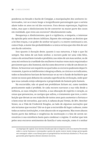 58 O ABOLICIONISMO
ponderou no Senado o barão de Cotegipe, a manipulações dos senhores in-
teressados, ver-se-á mais longe a insignificante porcentagem que o sorteio
abate todos os anos no rol dos escravos. Fora dessas esperanças, fugitivas
todas, mas que o Abolicionismo há de converter na maior parte dos casos
em realidade, que resta aos escravos? Absolutamente nada.
Desapareça o Abolicionismo, que é a vigilância, a simpatia, o interesse
da opinião pela sorte desses infelizes; fiquem eles entregues ao destino que
a lei lhes traçou, e ao poder do senhor tal qual é, e a morte continuará a ser,
como é hoje, a maior das probabilidades e a única certeza que eles têm de sair
um dia do cativeiro.
Isso quanto à duração deste; quanto à sua natureza, é hoje o que foi
sempre. Nas mãos de um bom senhor, o escravo pode ter uma vida feliz,
como a do animal bem tratado e predileto; nas mãos de um mau senhor, ou de
uma má senhora (a crueldade das mulheres é muitas vezes mais requintada e
persistente que a dos homens), não há como descrever a vida de um desses in-
felizes. Se houvesse um inquérito no qual todos os escravos pudessem depor li-
vremente, à parte os indiferentes à desgraça alheia, os cínicos e os traficantes,
todos os brasileiros haviam de horrorizar-se ao ver o fundo de barbárie que
existe no nosso país debaixo da camada superficial da civilização, onde quer
que essa camada esteja sobreposta à propriedade do homem pelo homem.
Na escravidão, não só quod non prohibitum licitum est, como também
praticamente nada é proibido. Se cada escravo narrasse a sua vida desde a
infância, as suas relações e família, a sua educação de espírito e coração, as
cenas que presenciou, os castigos que sofreu, o tratamento que teve, a retri-
buição que deram ao seu trabalho de tantos anos para aumentar a fortuna e
o bem-estar de estranhos, que seria A cabana do pai Tomás, de Mrs. Beecher
Stowe, ou a Vida de Frederick Douglas, ao lado de algumas narrações que
nós teríamos que escutar? Dir-se-á que a escravidão dá lugar a abusos, como
todas as outras instituições, e com abusos não se argumenta. Mas esses abusos
fazem parte das defesas e exigências da instituição e o fato de serem ne-
cessários à sua existência basta para condenar o regime. O senhor que tem
pelos seus escravos sentimentos de família é uma exceção, como é o senhor
os empregos de capital. Esse mesmo Estado que não se importa com essa onzena levantada
sobre a carne humana e extorquida à ponta de açoite esteve muito tempo preocupado
em conseguir sobre a sua fiança para os proprietários territoriais dinheiro a 7% ao ano
garantido pela hipoteca desses mesmos escravos.
 