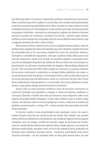 Capítulo V – “A causa já está vencida” 59
que lhes tem ódio e os tortura. O geral dos senhores trata de tirar do escravo
todo o usufruto possível, explora a escravidão sem atender particularmente
à natureza moral da propriedade servil. Mas, exceção ou regra, basta ser uma
realidade, bastaria ser uma hipótese, o mau senhor, para que a lei que permite
a qualquer indivíduo – nacional ou estrangeiro, ingênuo ou liberto e mesmo
escravo, inocente ou criminoso, caritativo ou brutal – exercer sobre outros,
melhores talvez do que ele, um poder que ela nunca definiu nem limitou, seja
a negação absoluta de todo o senso moral.
Diariamente lemos anúncios de escravos fugidos denunciados à sede de
dinheiro dos capitães do mato com detalhes que não ofendem o pudor humano
da sociedade que os lê; nas nossas cidades há casas de comissões abertas,
mercados e verdadeiros lupanares, sem que a polícia tenha olhos para essa
mácula asquerosa; ainda está recente na memória pública a oposição cora-
josa de um delegado de polícia da cidade do Rio ao tráfico de escravas para a
prostituição; os africanos transportados de Angola e Moçambique depois da
Lei de 7 de novembro de 1831 estão sempre no cativeiro; as praças judiciais
de escravos continuam a substituir os antigos leilões públicos; em suma, a
carne humana ainda tem preço. À vista desses fatos, como se ousa dizer que os
escravos não precisam de defensores, como se o cativeiro em que eles vivem
fosse condicional e não perpétuo, e a escravidão uma coisa obsoleta ou, pelo
menos, cujas piores feições pertencessem já à história?
Quem sabe ao certo quantos milhares mais de escravos morrerão no
cativeiro? Quando será proibida a compra e venda de homens, mulheres e
crianças? Quando o Estado não terá que levantar mais impostos sobre essa
espécie de propriedade? Ninguém. O que todos sabem é que o senhor julga
ainda o seu direito sobre o escravo perpétuo e como o colocava à sombra do
paládio constitucional – o artigo 179 – coloca-se hoje sob a proteção da Lei de
28 de setembro.
O escravo ainda é uma propriedade como qualquer outra, da qual o
senhor dispõe como de um cavalo ou de um móvel. Nas cidades, em contato
com as diversas influências civilizadoras, ele escapa de alguma forma àquela
condição; mas no campo, isolado do mundo, longe da proteção do Estado,
sem ser conhecido de nenhum dos agentes deste, tendo apenas o seu nome de
batismo matriculado, quando o tem, no livro da coletoria local, podendo ser
fechado num calabouço durante meses – nenhuma autoridade visita esses
cárceres privados – ou ser açoitado todos os dias pela menor falta, ou sem
 
