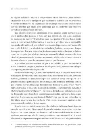 64 O ABOLICIONISMO
no regime absoluto – não valia sempre como adiante se verá –, mas no cons-
titucional é a máscara antiga em que os atores se substituíam no proscênio.
A “honra dos brancos” é a superstição de uma raça atrasada no seu desenvol-
vimento mental, que adora a cor pela força que esta ostenta e lhe empresta
virtudes que ela por si só não tem.
Que importa que essas promessas, letras sacadas sobre outra geração,
sejam protestadas, perante o Deus em que acreditam, por tantos escravos
no momento de morrer? Quem lhes ouve esse protesto? Os que ficam conti-
nuam a esperar indefinidamente, e o mundo a acreditar que a escravidão
está acabando no Brasil, sem refletir que isso se dá porque os escravos estão
morrendo. É difícil reproduzir todas as declarações feitas por agentes dos po-
deres públicos de que a emancipação dos escravos no Brasil estava próxima,
resolvida em princípio, só dependente para ser realizada de uma ocasião favo-
rável. Algumas dessas declarações, entretanto, ainda estão vivas na memória
de todos e bastam para documentar a queixa que fazemos.
A primeira promessa solene de que a escravidão, a qual se tornou e é
ainda um estado perpétuo, seria um estado provisório, encontra-se na legis-
lação portuguesa do século passado.
Por honra de Portugal, o mais eminente dos seus jurisconsultos não ad-
mitiu que o direito romano na sua parte a mais bárbara e atrasada, dominica
potestas, pudesse ser ressuscitado por um comércio torpe como parte inte-
grante do direito pátrio depois de um tão grande intervalo de tempo como o
que separa a escravidão antiga da escravidão dos negros. A sua frase – “Servi
nigri in Brasilia, et quaesitis aliis dominationibus tolerantur: sed quo jure et
titulo me penitus ignorare fateor”3
– é a repulsa do traficante pelo jurisconsulto
e a demolição legal do edifício inteiro levantado sobre a pirataria dos antigos
assentos. É o vexame da confissão de Melo Freire que dá um vislumbre de
dignidade ao Alvará de 6 de junho de 1755, em que se contém a primeira das
promessas solenes feitas à raça negra.
Aquele alvará, estatuindo sobre a liberdade dos índios do Brasil, fez esta
exceção significativa: “Desta geral disposição excetuo somente os oriundos
de pretas escravas, os quais serão conservados nos domínios dos seus atuais
senhores, enquanto eu não der outra providência sobre esta matéria”. A provi-
dência assim expressamente prometida nunca foi dada. Mas não podia deixar
3	 “Escravos negros são tolerados no Brasil e outros domínios; mas por que direito e com
que título, confesso ignorá-lo completamente.”
 