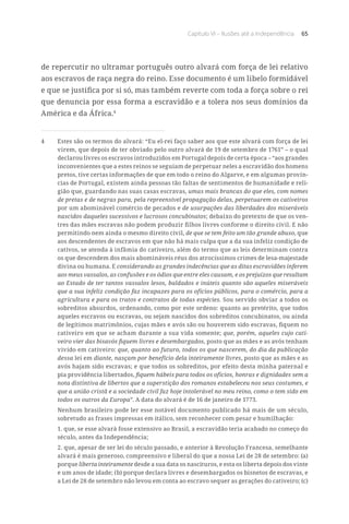 Capítulo VI – Ilusões até a Independência 65
de repercutir no ultramar português outro alvará com força de lei relativo
aos escravos de raça negra do reino. Esse documento é um libelo formidável
e que se justifica por si só, mas também reverte com toda a força sobre o rei
que denuncia por essa forma a escravidão e a tolera nos seus domínios da
América e da África.4
4	 Estes são os termos do alvará: “Eu el-rei faço saber aos que este alvará com força de lei
virem, que depois de ter obviado pelo outro alvará de 19 de setembro de 1761” – o qual
declarou livres os escravos introduzidos em Portugal depois de certa época – “aos grandes
inconvenientes que a estes reinos se seguiam de perpetuar neles a escravidão dos homens
pretos, tive certas informações de que em todo o reino do Algarve, e em algumas provín-
cias de Portugal, existem ainda pessoas tão faltas de sentimentos de humanidade e reli-
gião que, guardando nas suas casas escravas, umas mais brancas do que eles, com nomes
de pretas e de negras para, pela repreensível propagação delas, perpetuarem os cativeiros
por um abominável comércio de pecados e de usurpações das liberdades dos miseráveis
nascidos daqueles sucessivos e lucrosos concubinatos; debaixo do pretexto de que os ven-
tres das mães escravas não podem produzir filhos livres conforme o direito civil. E não
permitindo nem ainda o mesmo direito civil, de que se tem feito um tão grande abuso, que
aos descendentes de escravos em que não há mais culpa que a da sua infeliz condição de
cativos, se atenda à infâmia do cativeiro, além do termo que as leis determinam contra
os que descendem dos mais abomináveis réus dos atrocíssimos crimes de lesa-majestade
divina ou humana. E considerando as grandes indecências que as ditas escravidões inferem
aos meus vassalos, as confusões e os ódios que entre eles causam, e os prejuízos que resultam
ao Estado de ter tantos vassalos lesos, baldados e inúteis quanto são aqueles miseráveis
que a sua infeliz condição faz incapazes para os ofícios públicos, para o comércio, para a
agricultura e para os tratos e contratos de todas espécies. Sou servido obviar a todos os
sobreditos absurdos, ordenando, como por este ordeno: quanto ao pretérito, que todos
aqueles escravos ou escravas, ou sejam nascidos dos sobreditos concubinatos, ou ainda
de legítimos matrimônios, cujas mães e avós são ou houverem sido escravas, fiquem no
cativeiro em que se acham durante a sua vida somente; que, porém, aqueles cujo cati-
veiro vier das bisavós fiquem livres e desembargados, posto que as mães e as avós tenham
vivido em cativeiro: que, quanto ao futuro, todos os que nascerem, do dia da publicação
dessa lei em diante, nasçam por benefício dela inteiramente livres, posto que as mães e as
avós hajam sido escravas; e que todos os sobreditos, por efeito desta minha paternal e
pia providência libertados, fiquem hábeis para todos os ofícios, honras e dignidades sem a
nota distintiva de libertos que a superstição dos romanos estabeleceu nos seus costumes, e
que a união cristã e a sociedade civil faz hoje intolerável no meu reino, como o tem sido em
todos os outros da Europa”. A data do alvará é de 16 de janeiro de 1773.
Nenhum brasileiro pode ler esse notável documento publicado há mais de um século,
sobretudo as frases impressas em itálico, sem reconhecer com pesar e humilhação:
1. que, se esse alvará fosse extensivo ao Brasil, a escravidão teria acabado no começo do
século, antes da Independência;
2. que, apesar de ser lei do século passado, e anterior à Revolução Francesa, semelhante
alvará é mais generoso, compreensivo e liberal do que a nossa Lei de 28 de setembro: (a)
porque liberta inteiramente desde a sua data os nascituros, e esta os liberta depois dos vinte
e um anos de idade; (b) porque declara livres e desembargados os bisnetos de escravas, e
a Lei de 28 de setembro não levou em conta ao escravo sequer as gerações do cativeiro; (c)
 