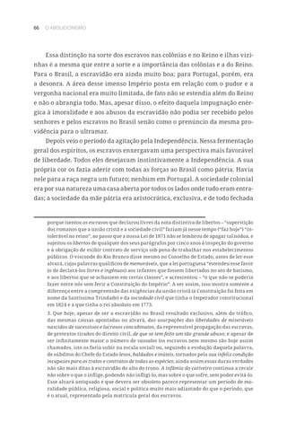 66 O ABOLICIONISMO
Essa distinção na sorte dos escravos nas colônias e no Reino e ilhas vizi-
nhas é a mesma que entre a sorte e a importância das colônias e a do Reino.
Para o Brasil, a escravidão era ainda muito boa; para Portugal, porém, era
a desonra. A área desse imenso Império posta em relação com o pudor e a
vergonha nacional era muito limitada, de fato não se estendia além do Reino
e não o abrangia todo. Mas, apesar disso, o efeito daquela impugnação enér-
gica à imoralidade e aos abusos da escravidão não podia ser recebido pelos
senhores e pelos escravos no Brasil senão como o prenúncio da mesma pro-
vidência para o ultramar.
Depois veio o período da agitação pela Independência. Nessa fermentação
geral dos espíritos, os escravos enxergavam uma perspectiva mais favorável
de liberdade. Todos eles desejavam instintivamente a Independência. A sua
própria cor os fazia aderir com todas as forças ao Brasil como pátria. Havia
nele para a raça negra um futuro; nenhum em Portugal. A sociedade colonial
era por sua natureza uma casa aberta por todos os lados onde tudo eram entra-
das; a sociedade da mãe pátria era aristocrática, exclusiva, e de todo fechada
porque isentou os escravos que declarou livres da nota distintiva de libertos – “superstição
dos romanos que a união cristã e a sociedade civil” faziam já nesse tempo (“faz hoje”) “in-
tolerável no reino”, ao passo que a nossa Lei de 1871 não se lembrou de apagar tal nódoa, e
sujeitou os libertos de qualquer dos seus parágrafos por cinco anos à inspeção do governo
e à obrigação de exibir contrato de serviço sob pena de trabalhar nos estabelecimentos
públicos. O visconde do Rio Branco disse mesmo no Conselho de Estado, antes de ler esse
alvará, cujas palavras qualificou de memoráveis, que a lei portuguesa “estendeu esse favor
(o de declará-los livres e ingênuos) aos infantes que fossem libertados no ato de batismo,
e aos libertos que se achassem em certas classes”, e acrescentou – “o que não se poderia
fazer entre nós sem ferir a Constituição do Império”. A ser assim, isso mostra somente a
diferença entre a compreensão das exigências da união cristã (a Constituição foi feita em
nome da Santíssima Trindade) e da sociedade civil que tinha o Imperador constitucional
em 1824 e a que tinha o rei absoluto em 1773.
3. Que hoje, apesar de ser a escravidão no Brasil resultado exclusivo, além do tráfico,
das mesmas causas apontadas no alvará, das usurpações das liberdades de miseráveis
nascidos de sucessivos e lucrosos concubinatos, da repreensível propagação das escravas,
de pretextos tirados do direito civil, de que se tem feito um tão grande abuso; e apesar de
ser infinitamente maior o número de vassalos (os escravos nem mesmo são hoje assim
chamados, isto os faria subir na escala social) ou, seguindo a evolução daquela palavra,
de súbditos do Chefe do Estado lesos, baldados e inúteis, tornados pela sua infeliz condição
incapazes para os tratos e contratos de todas as espécies; ainda assim essas duras verdades
não são mais ditas à escravidão do alto do trono. A infâmia do cativeiro continua a recair
não sobre o que o inflige, podendo não infligi-lo, mas sobre o que sofre, sem poder evitá-lo.
Esse alvará antiquado e que devera ser obsoleto parece representar um período de mo-
ralidade pública, religiosa, social e política muito mais adiantado do que o período, que
é o atual, representado pela matrícula geral dos escravos.
 