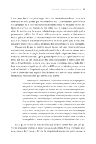 Capítulo VI – Ilusões até a Independência 67
à cor preta. Daí a conspiração perpétua dos descendentes de escravos pela
formação de uma pátria que fosse também sua. Esse elemento poderoso de
desagregação foi o fator anônimo da Independência. As relações ente os ca-
tivos, ou libertos, e os homens de cor, entre estes e os representantes conhe-
cidos do movimento, formam a cadeia de esperanças e simpatias pela qual o
pensamento político dos últimos infiltrou-se até as camadas sociais consti-
tuídas pelos primeiros. Aliados de coração dos brasileiros, os escravos espe-
raram e saudaram a Independência como o primeiro passo para a sua alfor-
ria, como uma promessa tácita de liberdade que não tardaria a ser cumprida.
Uma prova de que no espírito não só desses infelizes como também no
dos senhores, no dos inimigos da Independência, a ideia desta estava asso-
ciada com a de emancipação, é o documento dirigido ao povo de Pernambuco,
depois da Revolução de 1817, pelo governo provisório. Essa proclamação, no-
tável por mais de um título, não é tão conhecida quanto o patriotismo bra-
sileiro tem interesse em que o seja, e por isso a transcrevo em seguida. Ela é
hoje um monumento político elevado em 1817 a uma província que representa
na história do Brasil o primeiro papel, pela sua iniciativa, seu heroísmo, seu
amor à liberdade e seu espírito cavalheiroso, mas em cuja face a escravidão
imprimiu a mesma nódoa que em todas as outras:
Patriotas pernambucanos! A suspeita tem-se insinuado nos proprietá-
rios rurais: eles creem que a benéfica tendência da presente liberal revolução
tem por fim a emancipação indistinta dos homens de cor e escravos. O gover-
no lhes perdoa uma suspeita que o honra. Nutrido em sentimentos generosos,
não pode jamais acreditar que os homens, por mais ou menos tostados, dege-
nerassem do original tipo de igualdade; mas está igualmente convencido de
que a base de toda sociedade regular é a inviolabilidade de qualquer espécie
de propriedade. Impelido destas duas forças opostas, deseja uma emancipa-
ção que não permita mais lavrar entre eles o cancro da escravidão; mas a de-
seja lenta, regular e legal. O governo não engana a ninguém; o coração se lhe
sangra ao ver tão longínqua uma época tão interessante, mas não a quer pre-
póstera. Patriotas: vossas propriedades, ainda as mais opugnantes ao ideal da
justiça, serão sagradas; o governo porá meios de diminuir o mal, não o fará
cessar pela força. Crede na palavra do governo, ela é inviolável, ela é santa.
Essas palavras são as mais nobres que até hoje foram ditas por um go-
verno brasileiro em todo o decurso da nossa história. Nem a transação que
nelas parece haver com o direito de propriedade do senhor sobre o escravo
 