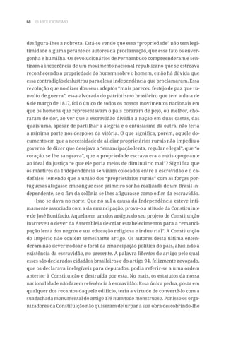 68 O ABOLICIONISMO
desfigura-lhes a nobreza. Está-se vendo que essa “propriedade” não tem legi-
timidade alguma perante os autores da proclamação, que esse fato os enver-
gonha e humilha. Os revolucionários de Pernambuco compreenderam e sen-
tiram a incoerência de um movimento nacional republicano que se estreava
reconhecendo a propriedade do homem sobre o homem, e não há dúvida que
essa contradição deslustrou para eles a independência que proclamaram. Essa
revolução que no dizer dos seus adeptos “mais pareceu festejo de paz que tu-
multo de guerra”, essa alvorada do patriotismo brasileiro que tem a data de
6 de março de 1817, foi o único de todos os nossos movimentos nacionais em
que os homens que representavam o país coraram de pejo, ou melhor, cho-
raram de dor, ao ver que a escravidão dividia a nação em duas castas, das
quais uma, apesar de partilhar a alegria e o entusiasmo da outra, não teria
a mínima parte nos despojos da vitória. O que significa, porém, aquele do-
cumento em que a necessidade de aliciar proprietários rurais não impediu o
governo de dizer que desejava a “emancipação lenta, regular e legal”, que “o
coração se lhe sangrava”, que a propriedade escrava era a mais opugnante
ao ideal da justiça “e que ele poria meios de diminuir o mal”? Significa que
os mártires da Independência se viram colocados entre a escravidão e o ca-
dafalso; temendo que a união dos “proprietários rurais” com as forças por-
tuguesas afogasse em sangue esse primeiro sonho realizado de um Brasil in-
dependente, se o fim da colônia se lhes afigurasse como o fim da escravidão.
Isso se dava no norte. Que no sul a causa da Independência esteve inti-
mamente associada com a da emancipação, prova-o a atitude da Constituinte
e de José Bonifácio. Aquela em um dos artigos do seu projeto de Constituição
inscreveu o dever da Assembleia de criar estabelecimentos para a “emanci-
pação lenta dos negros e sua educação religiosa e industrial”. A Constituição
do Império não contém semelhante artigo. Os autores desta última enten-
deram não dever nodoar o foral da emancipação política do país, aludindo à
existência da escravidão, no presente. A palavra libertos do artigo pelo qual
esses são declarados cidadãos brasileiros e do artigo 94, felizmente revogado,
que os declarava inelegíveis para deputados, podia referir-se a uma ordem
anterior à Constituição e destruída por esta. No mais, os estatutos da nossa
nacionalidade não fazem referência à escravidão. Essa única pedra, posta em
qualquer dos recantos daquele edifício, teria a virtude de convertê-lo com a
sua fachada monumental do artigo 179 num todo monstruoso. Por isso os orga-
nizadores da Constituição não quiseram deturpar a sua obra descobrindo-lhe
 