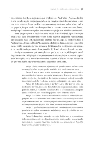 Capítulo VI – Ilusões até a Independência 69
os alicerces. José Bonifácio, porém, o chefe desses Andradas – Antônio Carlos
tinha estado muito perto do cadafalso no movimento de Pernambuco –, em
quem os homens de cor, os libertos, os escravos mesmos, os humildes todos
da população que sonhava a Independência tinham posto a sua confiança,
redigira para ser votado pela Constituinte um projeto de lei sobre os escravos.
Esse projeto para o abolicionismo atual é insuficiente, apesar de que
muitas das suas providências seriam ainda hoje um progresso humanitário
em nossa lei; mas, se houvesse sido adotado naquela época, e sobretudo se o
“patriarca da Independência” houvesse podido insuflar nos nossos estadistas
desde então o espírito largo e generoso de liberdade e justiça que o animava,
a escravidão teria por certo desaparecido do Brasil há mais de meio século.
Artigos como estes, por exemplo – os quais seriam repelidos pela atual
legislatura com indignação –, expressam sentimentos que, se houvesse impul-
sado e dirigido séria e continuamente os poderes públicos, teriam feito mais
do que nenhuma lei para moralizar a sociedade brasileira.
Artigo 5. Todo escravo, ou alguém por ele, que oferecer ao senhor o valor
por que foi vendido, ou por que for avaliado, será imediatamente forro.
Artigo 6. Mas se o escravo ou alguém por ele não puder pagar todo o
preço por inteiro, logo que apresentar a sexta parte dele, será o senhor obri-
gado a recebê-la, e lhe dará um dia livre na semana, e assim à proporção
mais dias quando for recebendo as outras sextas partes até o valor total.
Artigo 10. Todos os homens de cor forros, que não tiverem ofício ou
modo certo de vida, receberão do Estado uma pequena sesmaria de terra
para cultivarem, e receberão, outrossim, dele os socorros necessários para
se estabelecerem, cujo valor irão pagando com o andar do tempo.
Artigo 16. Antes da idade de doze anos não deverão os escravos ser em-
pregados em trabalhos insalubres e demasiados; e o Conselho [o Conselho
Superior Conservador dos Escravos, proposto no mesmo projeto] vigiará sobre
a execução deste artigo para bem do Estado e dos mesmos senhores.
Artigo 17. Igualmente os conselhos conservadores determinarão em cada
província, segundo a natureza dos trabalhos, as horas de trabalho, e o sus-
tento e vestuário dos escravos.
Artigo 31. Para vigiar na estrita execução da lei e para se promover por
todos os modos possíveis o bom tratamento, morigeração e emancipação
sucessiva dos escravos, haverá na capital de cada província um Conselho
Superior Conservador dos Escravos.
 