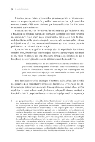 70 O ABOLICIONISMO
E assim diversos outros artigos sobre penas corporais, serviços das es-
cravas no tempo, e logo depois da gravidez, casamentos e instrução moral dos
escravos, mercês públicas aos senhores que dessem alforria a famílias, posse
de escravos por eclesiásticos.
Não há na Lei de 28 de setembro nada nesse sentido que revele cuidados
e desvelos pela natureza humana no escravo: o legislador neste caso cumpriu
apenas um dever, sem amor, quase sem simpatia; naquele, em falta da liber-
dade imediata que lhe pesava não poder decretar, ele mostrou pelas vítimas
da injustiça social o mais entranhado interesse, carinho mesmo, que não
podia deixar de ir-lhes direto ao coração.
É, entretanto, no magnífico e, lido hoje à luz da experiência dos últimos
sessenta anos, melancólico apelo dirigido aos brasileiros por José Bonifácio
do seu exílio em França5
que se pode achar a concepção do estadista de que o
Brasil com a escravidão não era uma pátria digna de homens livres:
Sem a emancipação dos atuais cativos nunca o Brasil firmará sua inde-
pendência nacional e segurará e defenderá a sua liberal constituição. Sem
liberdade individual não pode haver civilização, nem sólida riqueza; não
pode haver moralidade e justiça, e sem estas filhas do céu não há nem pode
haver brio, força e poder entre as nações.
Essa defesa ardente, essa promoção espontânea e apaixonada dos direitos
dos escravos pelo mais ilustre de todos os brasileiros, teve origem nos ex-
tremos do seu patriotismo, no desejo de completar a sua grande obra, porém
não foi de certo estranha a convicção de que a Independência com o cativeiro
indefinido, isto é, perpétuo dos escravos era um golpe cruel na esperança
5	 Até que ponto as ideias conhecidas de José Bonifácio sobre a escravidão concorreram
para fechar ao estadista que planejou e realizou a Independência a carreira política em
seu próprio país é um ponto que merece ser estudado. Talvez quem empreender esse
estudo venha a descobrir que a escravidão não teve pequena parte nesse ostracismo,
como também provavelmente foi ela que entregou os nacionalistas pernambucanos ao
cadafalso. Em todo o caso, nas seguintes palavras escritas por Antônio Carlos ver-se-á
mais um efeito político do regime que, assentando sobre ela, só pode ser o do servilismo
e da ingratidão. “Tal foi José Bonifácio, viveu e morreu pobre; não recebeu da sua Nação
distinção alguma; no Senado que a lei criara para o mérito e a virtude, e onde tem achado
assento até o vício, a crápula, a inépcia, a intriga e a traição [não esquecendo o tráfico] não
houve nunca um lugar para o criador do Império.” “Talvez por isso”, acrescenta Antônio
Carlos, “mais sobressairá seu nome, como os de Bruto e Cássio mais lembrados eram por
não aparecerem suas estátuas nas pombas fúnebres das famílias a que pertenciam.”
Esboço biogr. e necrol. do conselheiro José Bonifácio de Andrada e Silva, p. 16.
 