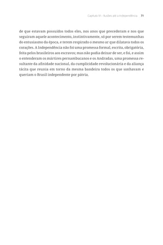 Capítulo VI – Ilusões até a Independência 71
de que estavam possuídos todos eles, nos anos que precederam e nos que
seguiram aquele acontecimento, instintivamente, só por serem testemunhas
do entusiasmo da época, e terem respirado o mesmo ar que dilatava todos os
corações. A Independência não foi uma promessa formal, escrita, obrigatória,
feita pelos brasileiros aos escravos; mas não podia deixar de ser, e foi, e assim
o entenderam os mártires pernambucanos e os Andradas, uma promessa re-
sultante da afinidade nacional, da cumplicidade revolucionária e da aliança
tácita que reunia em torno da mesma bandeira todos os que sonhavam e
queriam o Brasil independente por pátria.
 
