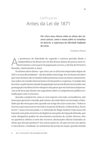 73
CAPÍTULO VII
Antes da Lei de 1871
Por cinco anos choveu sobre as almas dos mí-
seros cativos, como o maná sobre os israelitas
no deserto, a esperança da liberdade bafejada
do trono.
Cristiano Ottoni
A
s promessas de liberdade do segundo e extenso período desde a
Independência do Brasil até a lei Rio Branco datam de poucos anos re-
lativamente a certa parte da população escrava, e do fim do Primeiro
Reinado, relativamente à outra.
Os direitos desta última – que vem a ser os africanos importados depois de
1831 e os seus descendentes – são discutidos mais longe. Por ora basta-nos dizer
que esses direitos não se fundam sobre promessas mais ou menos contestáveis,
mas sobre um tratado internacional e em lei positiva e expressa. O simples fato
de achar-se pelo menos metade da população escrava do Brasil escravizada com
postergação manifesta da lei e desprezo das penas que ela fulminou dispensar-
-nos-ia de levar por diante este argumento sobre os compromissos públicos to-
mados para com os escravos.
Quando a própria lei, como se verá exposto com toda a minudência, não
basta para garantir à metade, pelo menos, dos indivíduos escravizados a liber-
dade que decretou para eles; quando um artigo tão claro como este, “Todos os
escravos que entraram no território ou portos do Brasil, vindos de fora, ficam
livres”,6
nunca foi executado, e a referenda de Diogo Antônio Feijó nunca foi
honrada nem pelos ministros da Regência nem pelos do Segundo Reinado, que
valor obrigatório podem ter movimentos nacionais de caráter diverso, atos
na aparência alheios à sorte dos escravos, declarações oficiais limitadas ao
efeito que deviam produzir? Em outras palavras, de que servem tais apelos
à consciência, à lealdade, ao sentimento de justiça da nação, quando metade
6	 Art. 1º da Lei de 7 de novembro de 1831.
 