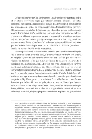 Capítulo VII – Antes da Lei de 1871 75
O efeito do Decreto de 6 de novembro de 1866 que concedeu gratuitamente
liberdade aos escravos da nação que pudessem servir no Exército, e estendeu
o mesmo benefício sendo eles casados às suas mulheres, foi um desses efeitos
que se não podem limitar ao pequeno círculo onde diretamente se exercem.
Além disso, nas condições difíceis em que o Brasil se achava então, quando
a onda dos “voluntários” espontâneos estava sendo a custo suprida pelo re-
crutamento, odioso à população, porque era sorrateiro, vexatório, político e
sujeito a empenhos, é certo que o governo pensou em armar, resgatando-os,
grande número de escravos.7
Os títulos de nobreza concedidos aos senhores
que forneciam escravos para o Exército mostram o interesse que tinha o
Estado em achar soldados entre os escravos.
Essa cooperação dos escravos com o Exército era o enobrecimento legal e
social daquela classe. Nenhum povo, a menos que haja perdido o sentimento
da própria dignidade, pode intencionalmente rebaixar os que estão encar-
regados de defendê-lo, os que fazem profissão de manter a integridade, a
independência e a honra nacional. Por isso não era o Exército que o governo
humilhava indo buscar soldados nas fileiras ínfimas dos escravos; eram os
escravos todos que ele elevava. Entre o senhor que ele fazia titular e o escravo
que fazia soldado, a maior honra era para este. A significação de tais fatos não
podia ser outra para a massa dos escravos brasileiros senão que o Estado, por
sua própria dignidade, procuraria no futuro fazer cidadãos os companheiros
daqueles que tinham ido morrer pela pátria no mesmo dia em que tiveram
uma. A influência, na imaginação dessa classe, de semelhantes atos dos po-
deres públicos, aos quais ela atribui na sua ignorância supersticiosa mais
coerência, memória, respeito próprio e sentimento de justiça do que eles com
7	 Sobre a questão se o governo devia forrar escravos de particulares para servirem no
Paraguai como soldados, foi este no Conselho de Estado em novembro de 1866 o parecer
do senador Nabuco: “Este meio seria odioso se os escravos fossem tais depois de soldados,
se eles continuassem escravos como os 8 mil escravos que Roma depois da batalha de
Canas comprou e armou. Mas não é assim, os escravos comprados são libertos e por con-
sequência cidadãos antes de serem soldados; são cidadãos-soldados. É a Constituição do
Império que faz o liberto cidadão, e se não há desonra em que ele concorra com o seu
voto para constituir os poderes políticos, porque haverá em ser ele soldado, em defender
a pátria que o libertou e à qual ele pertence? Assim ao mesmo tempo e pelo mesmo ato
se faz um grande serviço à emancipação, que é a causa da humanidade, e outro grande
serviço à guerra, que é a causa nacional... Se empregamos os escravos na causa da nossa
Independência, por que não os empregaremos nesta guerra?”.
 
