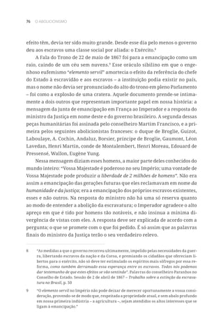 76 O ABOLICIONISMO
efeito têm, devia ter sido muito grande. Desde esse dia pelo menos o governo
deu aos escravos uma classe social por aliada: o Exército.8
A Fala do Trono de 22 de maio de 1867 foi para a emancipação como um
raio, caindo de um céu sem nuvens.9
Esse oráculo sibilino em que o enge-
nhoso eufemismo “elemento servil” amortecia o efeito da referência do chefe
do Estado à escravidão e aos escravos – a instituição podia existir no país,
mas o nome não devia ser pronunciado do alto do trono em pleno Parlamento
– foi como a explosão de uma cratera. Aquele documento prende-se intima-
mente a dois outros que representam importante papel em nossa história: a
mensagem da junta de emancipação em França ao Imperador e a resposta do
ministro da Justiça em nome deste e do governo brasileiro. A segunda dessas
peças humanitárias foi assinada pelo conselheiro Martim Francisco, e a pri-
meira pelos seguintes abolicionistas franceses: o duque de Broglie, Guizot,
Laboulaye, A. Cochin, Andaluz, Borsier, príncipe de Broglie, Gaumont, Léon
Lavedan, Henri Martin, conde de Montalembert, Henri Moreau, Edouard de
Pressensé, Wallon, Eugène Yung.
Nessa mensagem diziam esses homens, a maior parte deles conhecidos do
mundo inteiro: “Vossa Majestade é poderoso no seu Império; uma vontade de
Vossa Majestade pode produzir a liberdade de 2 milhões de homens”. Não era
assim a emancipação das gerações futuras que eles reclamavam em nome da
humanidade e da justiça; era a emancipação dos próprios escravos existentes,
esses e não outros. Na resposta do ministro não há uma só reserva quanto
ao modo de entender a abolição da escravatura; o Imperador agradece o alto
apreço em que é tido por homens tão notáveis, e não insinua a mínima di-
vergência de vistas com eles. A resposta deve ser explicada de acordo com a
pergunta; o que se promete com o que foi pedido. É só assim que as palavras
finais do ministro da Justiça terão o seu verdadeiro relevo.
8	 “As medidas a que o governo recorreu ultimamente, impelido pelas necessidades da guer-
ra, libertando escravos da nação e da Coroa, e premiando os cidadãos que ofereciam li-
bertos para o exército, não só deve ter estimulado os espíritos mais sôfregos por essa re-
forma, como também derramado essa esperança entre os escravos. Todos nós podemos
dar testemunho de que estes efeitos se vão sentindo”. Palavras do conselheiro Paranhos no
Conselho de Estado. Sessão de 2 de abril de 1867 – Trabalho sobre a extinção da escrava-
tura no Brasil, p. 50
9	“O elemento servil no Império não pode deixar de merecer oportunamente a vossa consi-
deração, provendo-se de modo que, respeitada a propriedade atual, e sem abalo profundo
em nossa primeira indústria – a agricultura –, sejam atendidos os altos interesses que se
ligam à emancipação.”
 