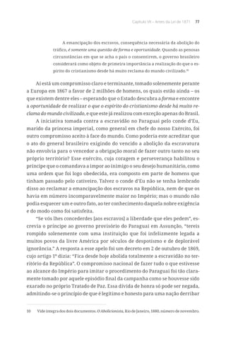 Capítulo VII – Antes da Lei de 1871 77
A emancipação dos escravos, consequência necessária da abolição do
tráfico, é somente uma questão de forma e oportunidade. Quando as penosas
circunstâncias em que se acha o país o consentirem, o governo brasileiro
considerará como objeto de primeira importância a realização do que o es-
pírito do cristianismo desde há muito reclama do mundo civilizado.10
Aí está um compromisso claro e terminante, tomado solenemente perante
a Europa em 1867 a favor de 2 milhões de homens, os quais estão ainda – os
que existem dentre eles – esperando que o Estado descubra a forma e encontre
a oportunidade de realizar o que o espírito do cristianismo desde há muito re-
clama do mundo civilizado, e que este já realizou com exceção apenas do Brasil.
A iniciativa tomada contra a escravidão no Paraguai pelo conde d’Eu,
marido da princesa imperial, como general em chefe do nosso Exército, foi
outro compromisso aceito à face do mundo. Como poderia este acreditar que
o ato do general brasileiro exigindo do vencido a abolição da escravatura
não envolvia para o vencedor a obrigação moral de fazer outro tanto no seu
próprio território? Esse exército, cuja coragem e perseverança habilitou o
príncipe que o comandava a impor ao inimigo o seu desejo humanitário, como
uma ordem que foi logo obedecida, era composto em parte de homens que
tinham passado pelo cativeiro. Talvez o conde d’Eu não se tenha lembrado
disso ao reclamar a emancipação dos escravos na República, nem de que os
havia em número incomparavelmente maior no Império; mas o mundo não
podia esquecer um e outro fato, ao ter conhecimento daquela nobre exigência
e do modo como foi satisfeita.
“Se vós lhes concederdes [aos escravos] a liberdade que eles pedem”, es-
crevia o príncipe ao governo provisório do Paraguai em Assunção, “tereis
rompido solenemente com uma instituição que foi infelizmente legada a
muitos povos da livre América por séculos de despotismo e de deplorável
ignorância.” A resposta a esse apelo foi um decreto em 2 de outubro de 1869,
cujo artigo 1º dizia: “Fica desde hoje abolida totalmente a escravidão no ter-
ritório da República”. O compromisso nacional de fazer tudo o que estivesse
ao alcance do Império para imitar o procedimento do Paraguai foi tão clara-
mente tomado por aquele episódio final da campanha como se houvesse sido
exarado no próprio Tratado de Paz. Essa dívida de honra só pode ser negada,
admitindo-se o princípio de que é legítimo e honesto para uma nação derribar
10	 Vide íntegra dos dois documentos. O Abolicionista, Rio de Janeiro, 1880, número de novembro.
 