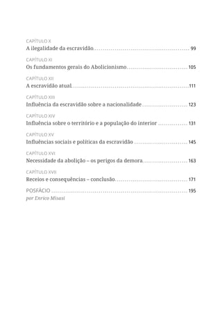 CAPÍTULO X
A ilegalidade da escravidão�������������������������������������������������������������������������������������������������99
CAPÍTULO XI
Os fundamentos gerais do Abolicionismo��������������������������������������������������������������105
CAPÍTULO XII
A escravidão atual�����������������������������������������������������������������������������������������������������������������������111
CAPÍTULO XIII
Influência da escravidão sobre a nacionalidade����������������������������������������������123
CAPÍTULO XIV
Influência sobre o território e a população do interior������������������������������131
CAPÍTULO XV
Influências sociais e políticas da escravidão������������������������������������������������������145
CAPÍTULO XVI
Necessidade da abolição – os perigos da demora����������������������������������������������163
CAPÍTULO XVII
Receios e consequências – conclusão��������������������������������������������������������������������������171
POSFÁCIO������������������������������������������������������������������������������������������������������������������������������������������195
por Enrico Misasi
 
