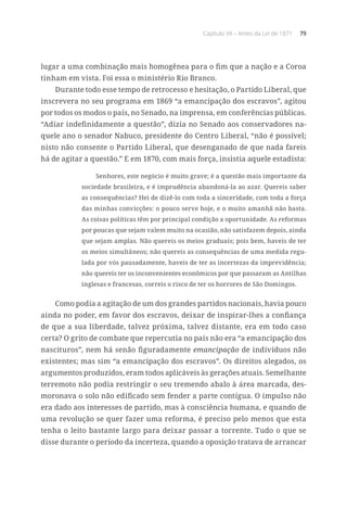 Capítulo VII – Antes da Lei de 1871 79
lugar a uma combinação mais homogênea para o fim que a nação e a Coroa
tinham em vista. Foi essa o ministério Rio Branco.
Durante todo esse tempo de retrocesso e hesitação, o Partido Liberal, que
inscrevera no seu programa em 1869 “a emancipação dos escravos”, agitou
por todos os modos o país, no Senado, na imprensa, em conferências públicas.
“Adiar indefinidamente a questão”, dizia no Senado aos conservadores na-
quele ano o senador Nabuco, presidente do Centro Liberal, “não é possível;
nisto não consente o Partido Liberal, que desenganado de que nada fareis
há de agitar a questão.” E em 1870, com mais força, insistia aquele estadista:
Senhores, este negócio é muito grave; é a questão mais importante da
sociedade brasileira, e é imprudência abandoná-la ao azar. Quereis saber
as consequências? Hei de dizê-lo com toda a sinceridade, com toda a força
das minhas convicções: o pouco serve hoje, e o muito amanhã não basta.
As coisas políticas têm por principal condição a oportunidade. As reformas
por poucas que sejam valem muito na ocasião, não satisfazem depois, ainda
que sejam amplas. Não quereis os meios graduais; pois bem, haveis de ter
os meios simultâneos; não quereis as consequências de uma medida regu-
lada por vós pausadamente, haveis de ter as incertezas da imprevidência;
não quereis ter os inconvenientes econômicos por que passaram as Antilhas
inglesas e francesas, correis o risco de ter os horrores de São Domingos.
Como podia a agitação de um dos grandes partidos nacionais, havia pouco
ainda no poder, em favor dos escravos, deixar de inspirar-lhes a confiança
de que a sua liberdade, talvez próxima, talvez distante, era em todo caso
certa? O grito de combate que repercutia no país não era “a emancipação dos
nascituros”, nem há senão figuradamente emancipação de indivíduos não
existentes; mas sim “a emancipação dos escravos”. Os direitos alegados, os
argumentos produzidos, eram todos aplicáveis às gerações atuais. Semelhante
terremoto não podia restringir o seu tremendo abalo à área marcada, des-
moronava o solo não edificado sem fender a parte contígua. O impulso não
era dado aos interesses de partido, mas à consciência humana, e quando de
uma revolução se quer fazer uma reforma, é preciso pelo menos que esta
tenha o leito bastante largo para deixar passar a torrente. Tudo o que se
disse durante o período da incerteza, quando a oposição tratava de arrancar
 