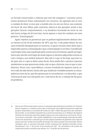 80 O ABOLICIONISMO
ao Partido Conservador a reforma que este lhe sonegava,11
constitui outras
tantas promessas feitas solenemente aos escravos. Na agitação não se teve
o cuidado de dizer a estes que a medida não era em seu favor, mas somente
em favor de seus filhos; pelo contrário, falava-se das gerações atuais e das
gerações futuras conjuntamente, e na bandeira levantada do norte ao sul
não havia artigos de lei inscritos, havia apenas o sinal do combate em uma
palavra, “Emancipação”.
Agora vejamos as promessas que se podiam legitimamente deduzir des-
sa mesma Lei de 28 de setembro de 1871, que foi, e não podia deixar de ser,
uma tremenda decepção para os escravos, os quais ouviam antes dizer que o
Imperador queria a emancipação e que a emancipação ia ser feita. Considerado
a princípio como uma espoliação pela aristocracia territorial, aquele ato legis-
lativo que não lhe restringiu de modo algum os direitos adquiridos tornou-se
com o tempo o seu melhor baluarte. Mas não é o que se diz hoje, que tem va-
lor para nós; é o que se dizia antes da lei. Para medir-lhe o alcance é preciso
atendermos ao que pensavam então, não os que a fizeram, mas os que a com-
bateram. Nesse caso a previdência, curioso resultado da cegueira moral, es-
teve toda do lado destes; foram eles que mediram verdadeiramente as conse-
quências reais da lei, que lhe apontaram as incoerências e os absurdos, e que
vaticinaram que essa não podia ser, e não havia de ser, a solução de tão gran-
de problema.
11	 Deu-se em 1870 um fato muito curioso. A comissão especial de que era relator o Sr. Teixeira
Júnior requereu, e a Câmara votou, que se solicitasse com urgência do governo cópia dos
projetos submetidos ao Conselho de Estado em 1867 e 1868 e dos pareceres dos membros
do Conselho. A esse pedido responderam os ministros da Justiça. (J. O. Nebias) e do Império
(Paulino de Souza) que não havia papéis alguns nas suas respectivas secretarias. No pa-
recer disse a comissão: “Sob caráter confidencial e com recomendação reiterada da maior
reserva foi mostrada à comissão por um dos dignos membros do gabinete uma cópia de
quatro atas das sessões do Conselho de Estado e do último projeto ali examinado. Nestas
condições, pois, a comissão não pode revelar nenhuma das opiniões exaradas nesses
documentos”. Art. 7º da Lei de 15 de outubro de 1827: “Os conselheiros de Estado são
responsáveis pelos conselhos que derem, etc.” Os grifos são do parecer.
 