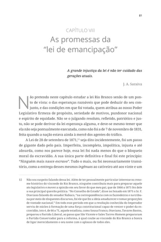 81
CAPÍTULO VIII
As promessas da
“lei de emancipação”
A grande injustiça da lei é não ter cuidado das
gerações atuais.
J. A. Saraiva
N
ão pretendo neste capítulo estudar a lei Rio Branco senão de um pon-
to de vista: o das esperanças razoáveis que pode deduzir do seu con-
junto, e das condições em que foi votada, quem atribua ao nosso Poder
Legislativo firmeza de propósito, seriedade de motivos, pundonor nacional
e espírito de equidade. Não se o julgando resoluto, refletido, patriótico e jus-
to, não se pode derivar da lei esperança alguma, e deve-se mesmo temer que
ela não seja pontualmente executada, como não foi a de 7 de novembro de 1831,
feita quando a nação estava ainda à mercê dos agentes do tráfico.
A Lei de 28 de setembro de 1871,12
seja dito incidentemente, foi um passo
de gigante dado pelo país. Imperfeita, incompleta, impolítica, injusta e até
absurda, como nos parece hoje, essa lei foi nada menos do que o bloqueio
moral da escravidão. A sua única parte definitiva e final foi este princípio:
“Ninguém mais nasce escravo”. Tudo o mais, ou foi necessariamente transi-
tório, como a entrega desses mesmos ingênuos ao cativeiro até aos vinte e um
12	 Não sou suspeito falando dessa lei. Além de ter pessoalmente particular interesse no reno-
me histórico do visconde do Rio Branco, ninguém contribuiu mais para preparar aquele
ato legislativo e mover a opinião em seu favor do que meu pai, que de 1866 a 1871 fez dele
a sua principal questão política. “No Conselho de Estado”, disse no Senado em 1871 o Sr. F.
Otaviano falando do senador Nabuco, “na correspondência com os fazendeiros e na tribu-
na por meio de eloquentes discursos, foi ele que fez a ideia amadurecer e tomar proporções
de vontade nacional.” Em todo esse período em que a resolução conhecida do Imperador
serviu de núcleo à formação de uma força constitucional capaz de vencer o poder da es-
cravidão, isto é, de 66 a 71, aquele estadista, como Sousa Franco, Otaviano, Tavares Bastos,
preparou o Partido Liberal, ao passo que São Vicente e Sales Torres-Homem prepararam
o Partido Conservador para a reforma, à qual coube ao visconde do Rio Branco a honra
de ligar merecidamente o seu nome com o aplauso de todos eles.
 
