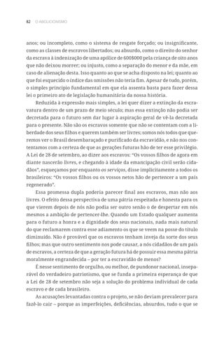 82 O ABOLICIONISMO
anos; ou incompleto, como o sistema de resgate forçado; ou insignificante,
como as classes de escravos libertados; ou absurdo, como o direito do senhor
da escrava à indenização de uma apólice de 600$000 pela criança de oito anos
que não deixou morrer; ou injusto, como a separação do menor e da mãe, em
caso de alienação desta. Isso quanto ao que se acha disposto na lei; quanto ao
que foi esquecido o índice das omissões não teria fim. Apesar de tudo, porém,
o simples princípio fundamental em que ela assenta basta para fazer dessa
lei o primeiro ato de legislação humanitária da nossa história.
Reduzida à expressão mais simples, a lei quer dizer a extinção da escra-
vatura dentro de um prazo de meio século; mas essa extinção não podia ser
decretada para o futuro sem dar lugar à aspiração geral de vê-la decretada
para o presente. Não são os escravos somente que não se contentam com a li-
berdade dos seus filhos e querem também ser livres; somos nós todos que que-
remos ver o Brasil desembaraçado e purificado da escravidão, e não nos con-
tentamos com a certeza de que as gerações futuras hão de ter esse privilégio.
A Lei de 28 de setembro, ao dizer aos escravos: “Os vossos filhos de agora em
diante nascerão livres, e chegando à idade da emancipação civil serão cida-
dãos”, esqueçamos por enquanto os serviços, disse implicitamente a todos os
brasileiros: “Os vossos filhos ou os vossos netos hão de pertencer a um país
regenerado”.
Essa promessa dupla poderia parecer final aos escravos, mas não aos
livres. O efeito dessa perspectiva de uma pátria respeitada e honesta para os
que vierem depois de nós não podia ser outro senão o de despertar em nós
mesmos a ambição de pertencer-lhe. Quando um Estado qualquer aumenta
para o futuro a honra e a dignidade dos seus nacionais, nada mais natural
do que reclamarem contra esse adiamento os que se veem na posse do título
diminuído. Não é provável que os escravos tenham inveja da sorte dos seus
filhos; mas que outro sentimento nos pode causar, a nós cidadãos de um país
de escravos, a certeza de que a geração futura há de possuir essa mesma pátria
moralmente engrandecida – por ter a escravidão de menos?
É nesse sentimento de orgulho, ou melhor, de pundonor nacional, insepa-
rável do verdadeiro patriotismo, que se funda a primeira esperança de que
a Lei de 28 de setembro não seja a solução do problema individual de cada
escravo e de cada brasileiro.
As acusações levantadas contra o projeto, se não deviam prevalecer para
fazê-lo cair – porque as imperfeições, deficiências, absurdos, tudo o que se
 