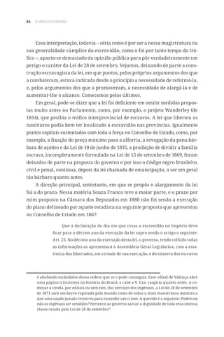 84 O ABOLICIONISMO
Essa interpretação, todavia – séria como é por ser a nossa magistratura na
sua generalidade cúmplice da escravidão, como o foi por tanto tempo do trá-
fico –, aparta-se demasiado da opinião pública para pôr verdadeiramente em
perigo o caráter da Lei de 28 de setembro. Vejamos, deixando de parte a cons-
trução escravagista da lei, em que pontos, pelos próprios argumentos dos que
a combateram, estava indicada desde o princípio a necessidade de reformá-la,
e, pelos argumentos dos que a promoveram, a necessidade de alargá-la e de
aumentar-lhe o alcance. Comecemos pelos últimos.
Em geral, pode-se dizer que a lei foi deficiente em omitir medidas propos-
tas muito antes no Parlamento, como, por exemplo, o projeto Wanderley (de
1854), que proibia o tráfico interprovincial de escravos. A lei que libertou os
nascituros podia bem ter localizado a escravidão nas províncias. Igualmente
pontos capitais sustentados com toda a força no Conselho de Estado, como, por
exemplo, a fixação do preço máximo para a alforria, a revogação da pena bár-
bara de açoites e da Lei de 10 de junho de 1835, a proibição de dividir a família
escrava, incompletamente formulada na Lei de 15 de setembro de 1869, foram
deixados de parte na proposta do governo e por isso o Código negro brasileiro,
civil e penal, continua, depois da lei chamada de emancipação, a ser em geral
tão bárbaro quanto antes.
A direção principal, entretanto, em que se propôs o alargamento da lei
foi a do prazo. Nessa matéria Souza Franco teve a maior parte, e o prazo por
mim proposto na Câmara dos Deputados em 1880 não foi senão a execução
do plano delineado por aquele estadista na seguinte proposta que apresentou
no Conselho de Estado em 1867:
Que a declaração do dia em que cessa a escravidão no Império deve
ficar para o décimo ano da execução da lei supra sendo o artigo o seguinte:
Art. 23. No décimo ano da execução desta lei, o governo, tendo colhido todas
as informações as apresentará à Assembleia Geral Legislativa, com a esta-
tística dos libertados, em virtude de sua execução, e do número dos escravos
é abafando escândalos dessa ordem que se o pode conseguir. Esse edital de Valença abre
uma página tristíssima na história do Brasil, e cabe a V. Exa. rasgá-la quanto antes. A co-
meçar a venda, por editais ou sem eles, dos serviços dos ingênuos, a Lei de 28 de setembro
de 1871 será em breve reputada pelo mundo como de todas a mais monstruosa mentira a
que uma nação jamais recorreu para esconder um crime. A questão é a seguinte: Podem ou
não os ingênuos ser vendidos? Pertence ao governo salvar a dignidade de toda essa imensa
classe criada pela Lei de 28 de setembro”.
 