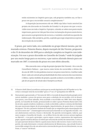 Capítulo VIII – As promessas da “lei de emancipação” 85
então existentes no Império para que, sob proposta também sua, se fixe o
prazo em que a escravidão cessará completamente.15
A disposição [acrescentava ele em 1868] cuja falta é mais sensível [no
projeto em discussão no Conselho de Estado] é a do prazo em que a escra-
vidão cesse em todo o Império. O projeto, calando-se sobre esse ponto muito
importante, parece ter tido por fim evitar reclamações de prazo muito breve,
que assuste os proprietários de escravos, e também a melindrosa questão da
indenização. Não satisfaria, porém, a opinião que exige compromisso expresso
da extinção da escravidão.
O prazo, por outro lado, era combatido no grupo liberal mesmo, por de-
masiado extenso. Pimenta Bueno, depois marquês de São Vicente, propusera
o dia 31 de dezembro de 1899 para a abolição completa no Império com inde-
nização. Foi esse o prazo discutido no Conselho de Estado,16
onde foi julgado
por uns muito longo para os escravos, e por outros afastado demais para ser
marcado em 1867. A extensão do prazo era com efeito absurda.
Não concorda com o artigo do projeto [projeto São Vicente] – foi o voto do
Conselheiro Nabuco – que marca como termo da escravidão o último dia
do ano de 1899. Se não podemos marcar um prazo mais breve, é melhor nada
dizer: cada um calcule pela probabilidade dos fatos naturais dos nascimentos
e óbitos, e pelas medidas do projeto, quando acabará a escravidão: a declara-
ção de um quarto de século não é lisonjeira ao Brasil.
15	 O ilustre chefe liberal acreditava assim que na sessão legislativa de 1879 poder-se-ia “de-
cretar a extinção total da escravidão” para o 1º ou o 2º quinquênio de 1880-90.
16	 Num projeto apresentado a 17 de maio de 1865 o visconde de Jequitinhonha propôs entre
outras medidas o prazo de quinze anos para a abolição da escravidão civil no Brasil.
Esse prazo, caso fosse adotado, teria acabado a escravidão em 1880. Dois anos depois,
porém, no Conselho de Estado, pronunciando-se sobre o prazo-Pimenta Bueno (até o fim
do século), aquele estadista condenou-o, tendo-se decidido a adotar o sistema da liberdade
dos que nascessem depois da lei promulgada. Jequitinhonha, de quem disse o visconde
de Jaguari “foi ele o primeiro homem de Estado que se empenhou pela emancipação dos
escravos entre nós” – a homenagem seria mais justa dizendo-se: no segundo reinado – era
um abolicionista convicto, franco e declarado. Na questão extravagante, todavia, que
mais ocupou o Conselho de Estado – se os filhos livres de mãe escrava seriam ingênuos
ou libertos? – e na qual o princípio: o parto segue o ventre, representou tão importante
papel, aquele estadista deixou-se enlear por uma teia de aranha do romanismo, e uniu-se
aos que queriam declarar liberto a quem nunca havia sido escravo. Esses e outros erros,
porém, em nada diminuem o renome abolicionista de Montezuma, cuja atitude frente à
escravidão sempre foi a de um adversário convencido de que ela era literalmente, na sua
frase, o “cancro” do Brasil.
 