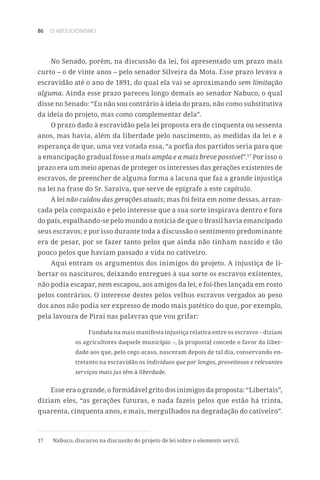 86 O ABOLICIONISMO
No Senado, porém, na discussão da lei, foi apresentado um prazo mais
curto – o de vinte anos – pelo senador Silveira da Mota. Esse prazo levava a
escravidão até o ano de 1891, do qual ela vai se aproximando sem limitação
alguma. Ainda esse prazo pareceu longo demais ao senador Nabuco, o qual
disse no Senado: “Eu não sou contrário à ideia do prazo, não como substitutiva
da ideia do projeto, mas como complementar dela”.
O prazo dado à escravidão pela lei proposta era de cinquenta ou sessenta
anos, mas havia, além da liberdade pelo nascimento, as medidas da lei e a
esperança de que, uma vez votada essa, “a porfia dos partidos seria para que
a emancipação gradual fosse a mais ampla e a mais breve possível”.17
Por isso o
prazo era um meio apenas de proteger os interesses das gerações existentes de
escravos, de preencher de alguma forma a lacuna que faz a grande injustiça
na lei na frase do Sr. Saraiva, que serve de epígrafe a este capítulo.
A lei não cuidou das gerações atuais; mas foi feita em nome dessas, arran-
cada pela compaixão e pelo interesse que a sua sorte inspirava dentro e fora
do país, espalhando-se pelo mundo a notícia de que o Brasil havia emancipado
seus escravos; e por isso durante toda a discussão o sentimento predominante
era de pesar, por se fazer tanto pelos que ainda não tinham nascido e tão
pouco pelos que haviam passado a vida no cativeiro.
Aqui entram os argumentos dos inimigos do projeto. A injustiça de li-
bertar os nascituros, deixando entregues à sua sorte os escravos existentes,
não podia escapar, nem escapou, aos amigos da lei, e foi-lhes lançada em rosto
pelos contrários. O interesse destes pelos velhos escravos vergados ao peso
dos anos não podia ser expresso de modo mais patético do que, por exemplo,
pela lavoura de Piraí nas palavras que vou grifar:
Fundada na mais manifesta injustiça relativa entre os escravos – diziam
os agricultores daquele município –, [a proposta] concede o favor da liber-
dade aos que, pelo cego acaso, nasceram depois de tal dia, conservando en-
tretanto na escravidão os indivíduos que por longos, proveitosos e relevantes
serviços mais jus têm à liberdade.
Esse era o grande, o formidável grito dos inimigos da proposta: “Libertais”,
diziam eles, “as gerações futuras, e nada fazeis pelos que estão há trinta,
quarenta, cinquenta anos, e mais, mergulhados na degradação do cativeiro”.
17	 Nabuco, discurso na discussão do projeto de lei sobre o elemento servil.
 