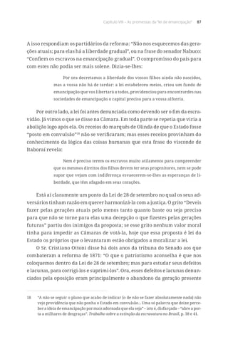 Capítulo VIII – As promessas da “lei de emancipação” 87
A isso respondiam os partidários da reforma: “Não nos esquecemos das gera-
ções atuais; para elas há a liberdade gradual”, ou na frase do senador Nabuco:
“Confiem os escravos na emancipação gradual”. O compromisso do país para
com estes não podia ser mais solene. Dizia-se-lhes:
Por ora decretamos a liberdade dos vossos filhos ainda não nascidos,
mas a vossa não há de tardar: a lei estabeleceu meios, criou um fundo de
emancipação que vos libertará a todos, providenciou para encontrardes nas
sociedades de emancipação o capital preciso para a vossa alforria.
Por outro lado, a lei foi antes denunciada como devendo ser o fim da escra-
vidão. Já vimos o que se disse na Câmara. Em toda parte se repetia que viria a
abolição logo após ela. Os receios do marquês de Olinda de que o Estado fosse
“posto em convulsão”18
não se verificaram; mas esses receios provinham do
conhecimento da lógica das coisas humanas que esta frase do visconde de
Itaboraí revela:
Nem é preciso terem os escravos muito atilamento para compreender
que os mesmos direitos dos filhos devem ter seus progenitores, nem se pode
supor que vejam com indiferença esvaecerem-se-lhes as esperanças de li-
berdade, que têm afagado em seus corações.
Está aí claramente um ponto da Lei de 28 de setembro no qual os seus ad-
versários tinham razão em querer harmonizá-la com a justiça. O grito “Deveis
fazer pelas gerações atuais pelo menos tanto quanto baste ou seja preciso
para que não se torne para elas uma decepção o que fizestes pelas gerações
futuras” partiu dos inimigos da proposta; se esse grito nenhum valor moral
tinha para impedir as Câmaras de votá-la, hoje que essa proposta é lei do
Estado os próprios que o levantaram estão obrigados a moralizar a lei.
O Sr. Cristiano Ottoni disse há dois anos da tribuna do Senado aos que
combateram a reforma de 1871: “O que o patriotismo aconselha é que nos
coloquemos dentro da Lei de 28 de setembro; mas para estudar seus defeitos
e lacunas, para corrigi-los e suprimi-los”. Ora, esses defeitos e lacunas denun-
ciados pela oposição eram principalmente o abandono da geração presente
18	 “A não se seguir o plano que acabo de indicar [o de não se fazer absolutamente nada] não
vejo providência que não ponha o Estado em convulsão... Uma só palavra que deixe perce-
ber a ideia de emancipação por mais adornada que ela seja” – isto é, disfarçada – “abre a por-
ta a milhares de desgraças”. Trabalho sobre a extinção da escravatura no Brasil, p. 38 e 41.
 