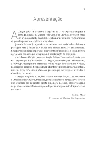 7
Apresentação
A
Coleção Joaquim Nabuco é a segunda da linha Legado, inaugurada
com a publicação da Coleção João Camilo de Oliveira Torres, em mais
um primoroso trabalho da Edições Câmara que busca resgatar obras
de grandes pensadores políticos brasileiros.
Joaquim Nabuco é, inquestionavelmente, um dos maiores brasileiros na
passagem para o século 20, e nunca será demais irradiar a sua memória.
Seus livros compõem importante acervo intelectual do país e foram leitura
obrigatória nos anos que se seguiram à proclamação da República.
Além da contribuição para a construção da identidade nacional, destaca-se
em sua produção literária a defesa da integração racial do país, indispensável,
a seu ver, para completar e dar sentido real à abolição da escravatura. À época,
não logrou o apoio político para levar adiante seu projeto, ainda muito atual,
mas nos legou reflexões profundas e perenes que merecem ser avivadas e
discutidas ricamente.
A Coleção Joaquim Nabuco, com as obras Minha formação, O abolicionismo
e Um estadista do Império, traduz-se, portanto, num belo e inigualável serviço
que a Câmara dos Deputados presta à memória nacional, proporcionando
ao público textos de elevada magnitude para a compreensão dos problemas
nacionais.
Rodrigo Maia
Presidente da Câmara dos Deputados
 