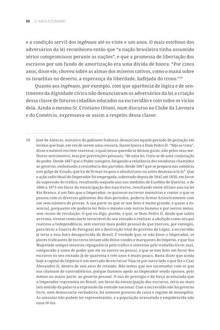 88 O ABOLICIONISMO
e a condição servil dos ingênuos até os vinte e um anos. O mais estrênuo dos
adversários da lei reconheceu então que “a nação brasileira tinha assumido
sérios compromissos perante as nações”, e que a promessa de libertação dos
escravos por um fundo de amortização era uma dívida de honra. “Por cinco
anos, disse ele, choveu sobre as almas dos míseros cativos, como o maná sobre
os israelitas no deserto, a esperança da liberdade, bafejada do trono.”19
Quanto aos ingênuos, por exemplo, com que aparência de lógica e de sen-
timento da dignidade cívica não denunciavam os adversários da lei a criação
dessa classe de futuros cidadãos educados na escravidão e com todos os vícios
dela. Ainda o mesmo Sr. Cristiano Ottoni, num discurso no Clube da Lavoura
e do Comércio, expressava-se assim a respeito dessa classe:
19	 José de Alencar, ministro do gabinete Itaboraí, denunciou aquele período de gestação em
termos que hoje, em vez de serem uma censura, fazem honra a Dom Pedro II: “Não se trata”,
disse o notável escritor cearense, o qual nessa questão se deixou guiar, não pelos seus me-
lhores sentimentos, mas por prevenções pessoais, “de uma lei, trata-se de uma conjuração
do poder. Desde 1867 que o Poder conspira, fatigando a relutância dos estadistas chamados
ao governo, embotando a resistência dos partidos; desde 1867 que se prepara nas sombras
este golpe de Estado, que há de firmar no país o absolutismo ou antes desmascará-lo”. Que
a ação individual do Imperador foi empregada, sobretudo depois de 1845 até 1850, em favor
da supressão do tráfico, resultando naquele ano nas medidas de Eusébio de Queiroz, e de
1866 a 1871 em favor da emancipação dos nascituros, resultando neste último ano na lei
Rio Branco, é um fato que o Imperador, se quisesse escrever memórias e contar o que se
passou com os diversos gabinetes dos dois períodos, poderia firmar historicamente com
um sem-número de provas. A sua parte no que se tem feito é muito grande, e quase a es-
sencial, porquanto ele poderia ter feito o mesmo com outros homens e por outros meios,
sem receio de revolução. O que eu digo, porém, é que, se Dom Pedro II, desde que subiu
ao trono, tivesse como norte invariável do seu reinado o realizar a abolição como seu pai
realizou a Independência, sem exercer mais poder pessoal do que exerceu, por exemplo,
para levar a Guerra do Paraguai até a destruição total do governo de Lopez, a escravidão
já teria a esta hora desaparecido do Brasil. É verdade que, se não fosse o Imperador, os
piores traficantes de escravos teriam sido feitos condes e marqueses do Império, e que Sua
Majestade sempre mostrou repugnância pelo tráfico e interesse pelo trabalho livre; mas,
comparado à soma de poder que ele ou exerce ou possui, o que se tem feito em favor dos
escravos no seu reinado já de quarenta e três anos é muito pouco. Basta dizer que ainda
hoje a capital do Império é um mercado de escravos! Veja-se por outro lado o que fez o Czar
Alexandre II, dentro de seis anos de reinado. Não temos que nos incomodar com os que
nos chamam de contraditórios, porque fazemos apelo ao Imperador sendo opostos, pelo
menos na maior parte, ao governo pessoal. O uso do prestígio e da força acumulada que
o Imperador representa no Brasil, em favor da emancipação dos escravos, seria no mais
lato sentido da palavra a expressão da vontade nacional. Com a escravidão não há governo
livre, nem democracia verdadeira; há somente governo de casta e regime de monopólio.
As senzalas não podem ter representantes, e a população avassalada e empobrecida não
ousa tê-los.
 
