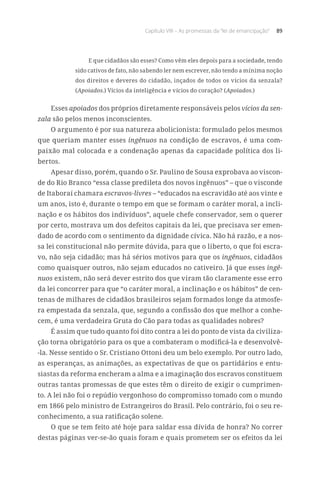 Capítulo VIII – As promessas da “lei de emancipação” 89
E que cidadãos são esses? Como vêm eles depois para a sociedade, tendo
sido cativos de fato, não sabendo ler nem escrever, não tendo a mínima noção
dos direitos e deveres do cidadão, inçados de todos os vícios da senzala?
(Apoiados.) Vícios da inteligência e vícios do coração? (Apoiados.)
Esses apoiados dos próprios diretamente responsáveis pelos vícios da sen-
zala são pelos menos inconscientes.
O argumento é por sua natureza abolicionista: formulado pelos mesmos
que queriam manter esses ingênuos na condição de escravos, é uma com-
paixão mal colocada e a condenação apenas da capacidade política dos li-
bertos.
Apesar disso, porém, quando o Sr. Paulino de Sousa exprobava ao viscon-
de do Rio Branco “essa classe predileta dos novos ingênuos” – que o visconde
de Itaboraí chamara escravos-livres – “educados na escravidão até aos vinte e
um anos, isto é, durante o tempo em que se formam o caráter moral, a incli-
nação e os hábitos dos indivíduos”, aquele chefe conservador, sem o querer
por certo, mostrava um dos defeitos capitais da lei, que precisava ser emen-
dado de acordo com o sentimento da dignidade cívica. Não há razão, e a nos-
sa lei constitucional não permite dúvida, para que o liberto, o que foi escra-
vo, não seja cidadão; mas há sérios motivos para que os ingênuos, cidadãos
como quaisquer outros, não sejam educados no cativeiro. Já que esses ingê-
nuos existem, não será dever estrito dos que viram tão claramente esse erro
da lei concorrer para que “o caráter moral, a inclinação e os hábitos” de cen-
tenas de milhares de cidadãos brasileiros sejam formados longe da atmosfe-
ra empestada da senzala, que, segundo a confissão dos que melhor a conhe-
cem, é uma verdadeira Gruta do Cão para todas as qualidades nobres?
É assim que tudo quanto foi dito contra a lei do ponto de vista da civiliza-
ção torna obrigatório para os que a combateram o modificá-la e desenvolvê-
-la. Nesse sentido o Sr. Cristiano Ottoni deu um belo exemplo. Por outro lado,
as esperanças, as animações, as expectativas de que os partidários e entu-
siastas da reforma encheram a alma e a imaginação dos escravos constituem
outras tantas promessas de que estes têm o direito de exigir o cumprimen-
to. A lei não foi o repúdio vergonhoso do compromisso tomado com o mundo
em 1866 pelo ministro de Estrangeiros do Brasil. Pelo contrário, foi o seu re-
conhecimento, a sua ratificação solene.
O que se tem feito até hoje para saldar essa dívida de honra? No correr
destas páginas ver-se-ão quais foram e quais prometem ser os efeitos da lei
 