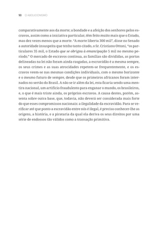 90 O ABOLICIONISMO
comparativamente aos da morte; a bondade e a afeição dos senhores pelos es-
cravos, assim como a iniciativa particular, têm feito muito mais que o Estado,
mas dez vezes menos que a morte. “A morte liberta 300 mil”, disse no Senado
a autoridade insuspeita que tenho tanto citado, o Sr. Cristiano Ottoni, “os par-
ticulares 35 mil, o Estado que se obrigou à emancipação 5 mil no mesmo pe-
ríodo.” O mercado de escravos continua, as famílias são divididas, as portas
delineadas na lei não foram ainda rasgadas, a escravidão é a mesma sempre,
os seus crimes e as suas atrocidades repetem-se frequentemente, e os es-
cravos veem-se nas mesmas condições individuais, com o mesmo horizonte
e o mesmo futuro de sempre, desde que os primeiros africanos foram inter-
nados no sertão do Brasil. A não se ir além da lei, esta ficaria sendo uma men-
tira nacional, um artifício fraudulento para enganar o mundo, os brasileiros,
e, o que é mais triste ainda, os próprios escravos. A causa destes, porém, as-
senta sobre outra base, que, todavia, não deverá ser considerada mais forte
do que esses compromissos nacionais: a ilegalidade da escravidão. Para se ve-
rificar até que ponto a escravidão entre nós é ilegal, é preciso conhecer-lhe as
origens, a história, e a pirataria da qual ela deriva os seus direitos por uma
série de endossos tão válidos como a transação primitiva.
 