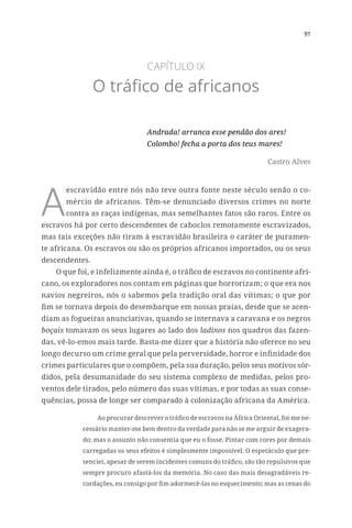 91
CAPÍTULO IX
O tráfico de africanos
Andrada! arranca esse pendão dos ares!
Colombo! fecha a porta dos teus mares!
Castro Alves
A
escravidão entre nós não teve outra fonte neste século senão o co-
mércio de africanos. Têm-se denunciado diversos crimes no norte
contra as raças indígenas, mas semelhantes fatos são raros. Entre os
escravos há por certo descendentes de caboclos remotamente escravizados,
mas tais exceções não tiram à escravidão brasileira o caráter de puramen-
te africana. Os escravos ou são os próprios africanos importados, ou os seus
descendentes.
O que foi, e infelizmente ainda é, o tráfico de escravos no continente afri-
cano, os exploradores nos contam em páginas que horrorizam; o que era nos
navios negreiros, nós o sabemos pela tradição oral das vítimas; o que por
fim se tornava depois do desembarque em nossas praias, desde que se acen-
diam as fogueiras anunciativas, quando se internava a caravana e os negros
boçais tomavam os seus lugares ao lado dos ladinos nos quadros das fazen-
das, vê-lo-emos mais tarde. Basta-me dizer que a história não oferece no seu
longo decurso um crime geral que pela perversidade, horror e infinidade dos
crimes particulares que o compõem, pela sua duração, pelos seus motivos sór-
didos, pela desumanidade do seu sistema complexo de medidas, pelos pro-
ventos dele tirados, pelo número das suas vítimas, e por todas as suas conse-
quências, possa de longe ser comparado à colonização africana da América.
Ao procurar descrever o tráfico de escravos na África Oriental, foi-me ne-
cessário manter-me bem dentro da verdade para não se me arguir de exagera-
do; mas o assunto não consentia que eu o fosse. Pintar com cores por demais
carregadas os seus efeitos é simplesmente impossível. O espetáculo que pre-
senciei, apesar de serem incidentes comuns do tráfico, são tão repulsivos que
sempre procuro afastá-los da memória. No caso das mais desagradáveis re-
cordações, eu consigo por fim adormecê-las no esquecimento; mas as cenas do
 