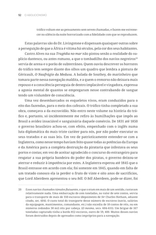 92 O ABOLICIONISMO
tráfico voltam-me ao pensamento sem serem chamadas, e fazem-me estreme-
cer no silêncio da noite horrorizado com a fidelidade com que se reproduzem.
Estas palavras são do Dr. Livingstone e dispensam quaisquer outras sobre
a perseguição de que a África é vítima há séculos, pela cor dos seus habitantes.
Castro Alves na sua Tragédia no mar não pintou senão a realidade do su-
plício dantesco, ou antes romano, a que o tombadilho dos navios negreiros20
servia de arena e o porão de subterrâneo. Quem ouviu descrever os horrores
do tráfico tem sempre diante dos olhos um quadro que lembra a pintura de
Géricault, O Naufrágio da Medusa. A balada de Southey, do marinheiro que
tomara parte nessa navegação maldita, e a quem o remorso não deixara mais
repouso e a consciência perseguia de dentro implacável e vingadora, expressa
a agonia mental de quantos se empregaram nesse contrabando de sangue
tendo um vislumbre de consciência.
Uma vez desembarcados os esqueletos vivos, eram conduzidos para o
eito das fazendas, para o meio dos cafezais. O tráfico tinha completado a sua
obra, começava a da escravidão. Não entro neste volume na história do trá-
fico e, portanto, só incidentemente me refiro às humilhações que impôs ao
Brasil a avidez insaciável e sanguinária daquele comércio. De 1831 até 1850
o governo brasileiro achou-se, com efeito, empenhado com o inglês numa
luta diplomática do mais triste caráter para nós, por não poder executar os
seus tratados e as suas leis. Em vez de patrioticamente entender-se com a
Inglaterra, como nesse tempo haviam feito quase todas as potências da Europa
e da América para a completa destruição da pirataria que infestava os seus
portos e costas; em vez de aceitar agradecido o concurso do estrangeiro para
resgatar a sua própria bandeira do poder dos piratas, o governo deixou-se
aterrar e reduzir à impotência por estes. A Inglaterra esperou até 1845 que o
Brasil entrasse em acordo com ela; foi somente em 1845, quando em falta de
um tratado conosco ela ia perder o fruto de vinte e oito anos de sacrifícios,
que Lord Aberdeen apresentou o seu bill. O bill Aberdeen, pode-se dizer, foi
20	 Esses navios chamados túmulos flutuantes, e que o eram em mais de um sentido, custavam
relativamente nada. Uma embarcação de cem toneladas, no valor de sete contos, servia
para o transporte de mais de 350 escravos (depoimento de Sir Charles Hotham, adiante
citado, sec. 604). O custo total do transporte desse número de escravos (navio, salários
da equipagem, mantimentos, comandante, etc.) não excedia de 10 contos de réis, ou em
números redondos 30 mil réis por cabeça. (O mesmo, secs. 604-611). Um brigue de 167
toneladas capturado tinha a bordo 852 escravos, outro de 59, 400. Muitos desses navios
foram destruídos depois de apresados como impróprios para a navegação.
 