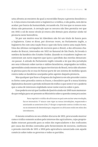 Capítulo IX – O tráfico de africanos 93
uma afronta ao encontro da qual a escravidão forçou o governo brasileiro a
ir. A luta estava travada entre a Inglaterra e o tráfico, e não podia, nem devia
acabar, por honra da humanidade, recuando ela. Foi isso que os nossos esta-
distas não pensaram. A cerração que os cercava não lhes permitia ver que
em 1845 o sol do nosso século já estava alto demais para alumiar ainda tal
pirataria neste hemisfério.
Só por um motivo essa lei Aberdeen não foi um título de honra para
a Inglaterra. Como se disse, por diversas vezes, no Parlamento inglês, a
Inglaterra fez com uma nação fraca o que não faria contra uma nação forte.
Uma das últimas carregações de escravos para o Brasil, a dos africanos cha-
mados do Bracuí, internados em 1852 no Bananal de São Paulo, foi levada à
sombra da bandeira dos Estados Unidos. Quando os cruzadores ingleses en-
contravam um navio negreiro que içava o pavilhão das estrelas deixavam-
-no passar. A atitude do Parlamento inglês votando a lei que deu jurisdição
aos seus tribunais sobre navios e súditos brasileiros, empregados no tráfico,
apreendidos ainda mesmo em águas territoriais do Brasil, teria sido altamen-
te gloriosa para ela se essa lei fizesse parte de um sistema de medidas iguais
contra todas as bandeiras usurpadas pelos agentes daquela pirataria.
Mas qualquer que fosse a fraqueza da Inglaterra em não proceder contra
os fortes como procedia contra os fracos, o brasileiro que lê a nossa história
diplomática durante o período militante do tráfico o que sente é ver o poderio
que a soma de interesses englobada nesse nome exercia sobre o país.
Esse poderio era tal que Eusébio de Queirós ainda em 1849 num memoran-
do que redigiu para ser presente ao Ministério sobre a questão começava assim:
Para reprimir o tráfico de africanos no país sem excitar uma revolução,
faz-se necessário: 1º atacar com vigor as novas introduções, esquecendo e
anistiando as anteriores à lei; 2º dirigir a repressão contra o tráfico no mar,
ou no momento do desembarque, enquanto os africanos estão em mãos dos
introdutores.
O mesmo estadista no seu célebre discurso de 1852, procurando mostrar
como o tráfico somente acabou pelo interesse dos agricultores, cujas proprie-
dades estavam passando para as mãos dos especuladores e dos traficantes
por causa das dívidas contraídas pelo fornecimento de escravos, confessou
a pressão exercida de 1831 a 1850 pela agricultura consorciada com aquele
comércio sobre todos os governos e todos os partidos.
 
