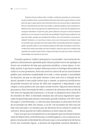 94 O ABOLICIONISMO
Sejamos francos [disse ele]: o tráfico, no Brasil, prendia-se a interesses,
ou para melhor dizer, a presumidos interesses dos nossos agricultores; e num
país em que a agricultura tem tamanha força era natural que a opinião pú-
blica se manifestasse em favor do tráfico; a opinião pública, que tamanha in-
fluência tem, não só nos governos representativos, como até nas próprias mo-
narquias absolutas. O que há, pois, para admirar em que os nossos homens
políticos se curvassem a essa lei da necessidade? O que há para admirar em
que nós todos, amigos ou inimigos do tráfico, nos curvássemos a essa neces-
sidade? Senhores, se isso fosse crime, seria um crime geral no Brasil; mas
eu sustento que, quando em uma nação todos os partidos políticos ocupam o
poder, quando todos os seus homens políticos têm sido chamados a exercê-lo,
e todos eles estão concordes em uma conduta, é preciso que essa conduta seja
apoiada em razões muito fortes; impossível que ela seja um crime e haveria
temeridade em chamá-la um erro.
Trocada a palavra “tráfico” pela palavra “escravidão”, esse trecho de elo-
quência calorosamente aplaudido pela Câmara poderá servir de apologia no
futuro aos estadistas de hoje que quiserem justificar a nossa época. A ver-
dade, porém, é que houve sempre diferença entre os inimigos declarados do
tráfico e os seus protetores. Feita essa reserva a favor de um ou outro homem
público que nenhuma cumplicidade teve nele, e outra quanto à moralidade
da doutrina, de que se não pode chamar crime nem erro à violação da lei
moral, quando é uma nação inteira que a comete, as palavras justificativas
do grande ministro da Justiça de 1850 não exageram a degradação a que
chegou a nossa política até uma época ainda recente. Algumas datas bastam
para prova. Pela Convenção de 1826, o comércio de africanos devia no fim de
três anos ser equiparado à pirataria, e a lei que os equiparou tem a data de 4
de setembro de 1850. A liberdade imediata dos africanos legalmente captu-
rados foi garantida pela mesma convenção, quando ratificou a de 1817 entre
Portugal e a Grã-Bretanha, e o decreto que emancipou os africanos livres foi
de 24 setembro de 1864. Por último, a Lei de 7 de novembro de 1831 está até
hoje sem execução e os mesmos que ela declarou livres acham-se ainda em
cativeiro. Nessa questão do tráfico bebemos as fezes todas do cálice.
É por isso que nos envergonha ler as increpações que nos faziam homens
como Sir Robert Peel, Lord Palmerston e Lord Brougham, e ver os ministros in-
gleses reclamando a liberdade dos africanos que a nossa própria lei declarou
livres sem resultado algum. A pretexto da dignidade nacional ofendida, o
 