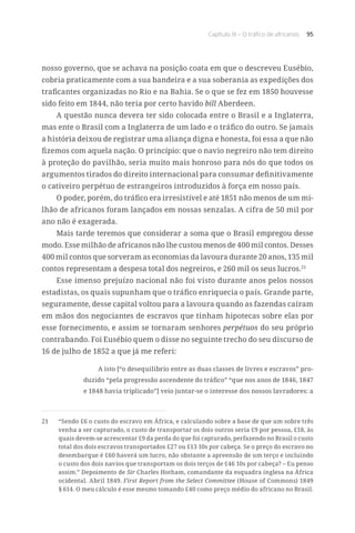 Capítulo IX – O tráfico de africanos 95
nosso governo, que se achava na posição coata em que o descreveu Eusébio,
cobria praticamente com a sua bandeira e a sua soberania as expedições dos
traficantes organizadas no Rio e na Bahia. Se o que se fez em 1850 houvesse
sido feito em 1844, não teria por certo havido bill Aberdeen.
A questão nunca devera ter sido colocada entre o Brasil e a Inglaterra,
mas ente o Brasil com a Inglaterra de um lado e o tráfico do outro. Se jamais
a história deixou de registrar uma aliança digna e honesta, foi essa a que não
fizemos com aquela nação. O princípio: que o navio negreiro não tem direito
à proteção do pavilhão, seria muito mais honroso para nós do que todos os
argumentos tirados do direito internacional para consumar definitivamente
o cativeiro perpétuo de estrangeiros introduzidos à força em nosso país.
O poder, porém, do tráfico era irresistível e até 1851 não menos de um mi-
lhão de africanos foram lançados em nossas senzalas. A cifra de 50 mil por
ano não é exagerada.
Mais tarde teremos que considerar a soma que o Brasil empregou desse
modo. Esse milhão de africanos não lhe custou menos de 400 mil contos. Desses
400 mil contos que sorveram as economias da lavoura durante 20 anos, 135 mil
contos representam a despesa total dos negreiros, e 260 mil os seus lucros.21
Esse imenso prejuízo nacional não foi visto durante anos pelos nossos
estadistas, os quais supunham que o tráfico enriquecia o país. Grande parte,
seguramente, desse capital voltou para a lavoura quando as fazendas caíram
em mãos dos negociantes de escravos que tinham hipotecas sobre elas por
esse fornecimento, e assim se tornaram senhores perpétuos do seu próprio
contrabando. Foi Eusébio quem o disse no seguinte trecho do seu discurso de
16 de julho de 1852 a que já me referi:
A isto [“o desequilíbrio entre as duas classes de livres e escravos” pro-
duzido “pela progressão ascendente do tráfico” “que nos anos de 1846, 1847
e 1848 havia triplicado”] veio juntar-se o interesse dos nossos lavradores: a
21	 “Sendo £6 o custo do escravo em África, e calculando sobre a base de que um sobre três
venha a ser capturado, o custo de transportar os dois outros seria £9 por pessoa, £18, às
quais devem-se acrescentar £9 da perda do que foi capturado, perfazendo no Brasil o custo
total dos dois escravos transportados £27 ou £13 10s por cabeça. Se o preço do escravo no
desembarque é £60 haverá um lucro, não obstante a apreensão de um terço e incluindo
o custo dos dois navios que transportam os dois terços de £46 10s por cabeça? – Eu penso
assim.” Depoimento de Sir Charles Hotham, comandante da esquadra inglesa na África
ocidental. Abril 1849. First Report from the Select Committee (House of Commons) 1849
§ 614. O meu cálculo é esse mesmo tomando £40 como preço médio do africano no Brasil.
 