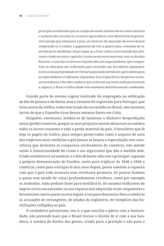 96 O ABOLICIONISMO
princípio acreditando que na compra do maior número de escravos consistia
o aumento dos seus lucros, os nossos agricultores, sem advertirem no gravís-
simo perigo que ameaçava o país, só tratavam da aquisição de novos braços
comprando-os a crédito, a pagamento de três a quatro anos, vencendo no in-
tervalo juros mordentes. [Aqui segue-se a frase sobre a mortalidade dos afri-
canos citada em outro capítulo.] Assim os escravos morriam, mas as dívidas
ficavam, e com elas os terrenos hipotecados aos especuladores, que compra-
vam os africanos aos traficantes para revender aos lavradores (Apoiados).
Assim a nossa propriedade territorial ia passando da mão dos agricultores para
os especuladores e traficantes (Apoiados). Essa experiência despertou os nos-
sos lavradores, e fez-lhes conhecer que achavam sua ruína onde procuravam
a riqueza, e ficou o tráfico desde esse momento definitivamente condenado.
Grande parte do mesmo capital realizado foi empregada na edificação
do Rio de Janeiro e da Bahia, mas o restante foi exportado para Portugal, que
tirou assim do tráfico, como tem tirado da escravidão no Brasil, não menores
lucros do que a Espanha tirou dessas mesmas fontes em Cuba.
Ninguém, entretanto, lembra-se de lamentar o dinheiro desperdiçado
nesse ignóbil comércio, porque os seus prejuízos morais deixaram na sombra
todos os lucros cessantes e toda a perda material do país. O brasileiro que lê
hoje os papéis do tráfico, para sempre preservados como o arquivo de uma
das empresas mais sombrias a que jamais se lançou a especulação sem cons-
ciência que deslustra as conquistas civilizadoras do comércio, não atende
senão à monstruosidade do crime e aos algarismos que dão a medida dele.
O lado econômico é secundário, e o fato de haver sido este o principal, segundo
a própria demonstração de Eusébio, tanto para triplicar de 1846 a 1848 o
comércio, como para extingui-lo dois anos depois, prova somente a cegueira
com que o país todo animava essa revoltante pirataria. Os poucos homens
a quem esse estado de coisas profundamente revoltava, como por exemplo
os Andradas, nada podiam fazer para modificá-lo. Os ousados traficantes de
negros novos encastelados na sua riqueza mal adquirida eram onipotentes e
levantavam contra quem ousava erguer a voz para denunciar-lhes o comércio
as acusações de estrangeiros, de aliados da Inglaterra, de cúmplices das hu-
milhações infligidas ao país.
O verdadeiro patriotismo, isto é, o que concilia a pátria com a humani-
dade, não pretende mais que o Brasil tivesse o direito de ir com a sua ban-
deira, à sombra do direito das gentes, criado para a proteção e não para a
 