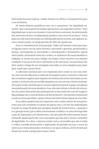 Capítulo IX – O tráfico de africanos 97
destruição da nossa espécie, roubar homens na África e transportá-los para
o seu território.
Sir James Hudson qualificou uma vez o argumento “da dignidade na-
cional”, que o nosso governo sempre apresentava, nos seguintes termos: “Uma
dignidade que se procura manter à custa da honra nacional, da deterioração
dos interesses do país, da degradação gradual, mas certa do seu povo”. Essas
palavras não eram merecidas em 1850 quando foram escritas; mas aplicam-se,
com a maior justiça, ao longo período de 1831 até aquele ano.
Esse é o sentimento da atual geração. Todos nós fazemos votos para que,
se alguma outra vez em nossa história, aterrando o governo, prostituindo a
justiça, corrompendo as autoridades e amordaçando o Parlamento, algum
outro poder, irresistível como foi o tráfico, se senhorear da nossa bandeira e
subjugar as nossas leis para infligir um longo e atroz martírio nas mesmas
condições a um povo de outro continente ou de outro país, essa pirataria não
dure senão o tempo de ser esmagada com todos os seus cúmplices por qual-
quer nação que o possa fazer.
A soberania nacional para ser respeitada deve conter-se nos seus limi-
tes; não é ato de soberania o roubo de estrangeiros para o cativeiro. Cada tiro
dos cruzadores ingleses que impedia tais homens de serem internados nas fa-
zendas e os livrava da escravidão perpétua era um serviço à honra nacional.
Esse pano verde-amarelo que os navios negreiros içavam à popa, era apenas
uma profanação da nossa bandeira. Essa, eles não tinham o direito de a levan-
tar nos antros flutuantes que prolongavam os barracões da costa de Angola e
Moçambique até a costa da Bahia e do Rio de Janeiro. A lei proibia semelhante
insulto ao nosso pavilhão, e quem o fazia não tinha direito algum de usar dele.
Essas ideias podem hoje ser expressas com a nobre altivez de um patrio-
tismo que não confunde os limites da pátria com o círculo das depredações
traçado no mapa do globo por qualquer bando de aventureiros; a questão é
se a geração atual, que a odeia sinceramente o tráfico e se acha tão longe dele
como da Inquisição e do Absolutismo, não deve pôr-lhe efetivamente termo,
anulando aquela parte das suas transações que não tem o menor vislumbre
de legalidade. Se o deve, é preciso acabar com a escravidão que não é senão
o tráfico, tornado permanente e legitimado, do período em que a nossa lei
interna já o havia declarado criminoso e no qual, todavia, ele foi levado por
diante em escala e proporções nunca vistas.
 