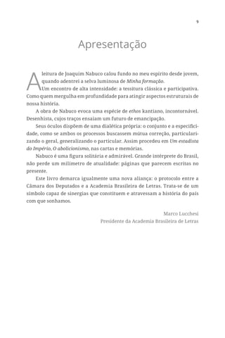 9
Apresentação
A
leitura de Joaquim Nabuco calou fundo no meu espírito desde jovem,
quando adentrei a selva luminosa de Minha formação.
Um encontro de alta intensidade: a tessitura clássica e participativa.
Como quem mergulha em profundidade para atingir aspectos estruturais de
nossa história.
A obra de Nabuco evoca uma espécie de ethos kantiano, incontornável.
Desenhista, cujos traços ensaiam um futuro de emancipação.
Seus óculos dispõem de uma dialética própria: o conjunto e a especifici-
dade, como se ambos os processos buscassem mútua correção, particulari-
zando o geral, generalizando o particular. Assim procedeu em Um estadista
do Império, O abolicionismo, nas cartas e memórias.
Nabuco é uma figura solitária e admirável. Grande intérprete do Brasil,
não perde um milímetro de atualidade: páginas que parecem escritas no
presente.
Este livro demarca igualmente uma nova aliança: o protocolo entre a
Câmara dos Deputados e a Academia Brasileira de Letras. Trata-se de um
símbolo capaz de sinergias que constituem e atravessam a história do país
com que sonhamos.
Marco Lucchesi
Presidente da Academia Brasileira de Letras
 