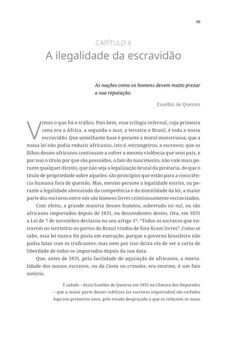 99
CAPÍTULO X
A ilegalidade da escravidão
As nações como os homens devem muito prezar
a sua reputação.
Eusébio de Queiroz
V
imos o que foi o tráfico. Pois bem, essa trilogia infernal, cuja primeira
cena era a África, a segunda o mar, a terceira o Brasil, é toda a nossa
escravidão. Que semelhante base é perante a moral monstruosa; que a
nossa lei não podia reduzir africanos, isto é, estrangeiros, a escravos; que os
filhos desses africanos continuam a sofrer a mesma violência que seus pais, e
por isso o título por que são possuídos, o fato do nascimento, não vale mais pe-
rante qualquer direito, que não seja a legalização brutal da pirataria, do que o
título de propriedade sobre aqueles: são princípios que estão para a consciên-
cia humana fora de questão. Mas, mesmo perante a legalidade estrita, ou pe-
rante a legalidade abstraindo da competência e da moralidade da lei, a maior
parte dos escravos entre nós são homens livres criminosamente escravizados.
Com efeito, a grande maioria desses homens, sobretudo no sul, ou são
africanos importados depois de 1831, ou descendentes destes. Ora, em 1831
a Lei de 7 de novembro declarou no seu artigo 1º: “Todos os escravos que en-
trarem no território ou portos do Brasil vindos de fora ficam livres”. Como se
sabe, essa lei nunca foi posta em execução, porque o governo brasileiro não
podia lutar com os traficantes; mas nem por isso deixa ela de ser a carta de
liberdade de todos os importados depois da sua data.
Que, antes de 1831, pela facilidade de aquisição de africanos, a morta-
lidade dos nossos escravos, ou da Costa ou crioulos, era enorme, é um fato
notório.
É sabido – dizia Eusébio de Queiroz em 1852 na Câmara dos Deputados
– que a maior parte desses infelizes [os escravos importados] são ceifados
logo nos primeiros anos, pelo estado desgraçado a que os reduzem os maus
 