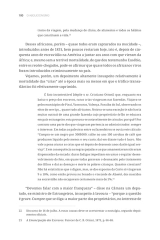 100 O ABOLICIONISMO
tratos da viagem, pela mudança de clima, de alimentos e todos os hábitos
que constituem a vida.22
Desses africanos, porém – quase todos eram capturados na mocidade –,
introduzidos antes de 1831, bem poucos restaram hoje, isto é, depois de cin-
quenta anos de escravidão na América a juntar aos anos com que vieram da
África; e, mesmo sem a terrível mortalidade, de que deu testemunho Eusébio,
entre os recém-chegados, pode-se afirmar que quase todos os africanos vivos
foram introduzidos criminosamente no país.
Vejamos, porém, um depoimento altamente insuspeito relativamente à
mortalidade das “crias” até a época mais ou menos em que o tráfico transa-
tlântico foi efetivamente suprimido.
É fato incontestável [depõe o sr. Cristiano Ottoni] que, enquanto era
baixo o preço dos escravos, raras crias vingavam nas fazendas. Viajava-se
pelos municípios de Piraí, Vassouras, Valença. Paraíba do Sul, observando os
eitos do serviço... quase tudo africanos. Notava-se uma exceção (e não havia
muitas outras) de uma grande fazenda cujo proprietário órfão se educava
em país estrangeiro: esta povoava-se notavelmente de crioulos: por quê? Por
contrato uma parte dos que vingavam pertencia ao administrador: sempre
o interesse. Em todas as palestras entre os fazendeiros se ouvia este cálculo:
“Compra-se um negro por 300$000: colhe no ano 100 arrobas de café que
produzem líquido pelo menos o seu custo; daí em diante tudo é lucro. Não
vale a pena aturar as crias que só depois de dezesseis anos darão igual ser-
viço”. E em consequência as negras pejadas e as que amamentavam não eram
dispensadas da enxada: duras fadigas impediam em umas o regular desen-
volvimento do feto, em quase todas geravam o desmazelo pelo tratamento
dos filhos e daí as doenças e morte às pobres crianças. Quantos cresciam?
Não há estatísticas que o digam, mas, se dos expostos da Corte só vingavam
9 a 10%, como então provou no Senado o visconde de Abaeté, dos nascidos
na escravidão não escapavam certamente mais de 5%.23
“Devemos falar com a maior franqueza” – disse na Câmara um depu-
tado, ex-ministro de Estrangeiros, insuspeito à lavoura – “porque a questão
é grave. Cumpre que se diga: a maior parte dos proprietários, no interesse de
22	 Discurso de 16 de julho. A essas causas deve-se acrescentar a nostalgia, segundo depoi-
mentos oficiais.
23	 A Emancipação dos Escravos. Parecer de C. B. Ottoni, 1871, p. 66-68.
 