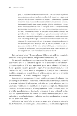 102 O ABOLICIONISMO
país. Eu encontro outra Assembleia Provincial, a de Minas Gerais, pedindo
a mesma coisa com iguais fundamentos. Depois de insistir nos perigos para
o país da falta de negros, o memorial acrescenta: “Acima de tudo, o pior de
todos esses males é a imoralidade que resulta de habituarem-se os nossos ci-
dadãos a violar as leis debaixo das vistas das próprias autoridades!” Eu real-
mente acredito que a história toda da desfaçatez humana não apresente uma
passagem que possa rivalizar com essa – nenhum outro exemplo de ousa-
dia igual. Temos nesse caso uma legislatura provincial que se apresenta por
parte dos piratas e dos seus cúmplices, os agricultores, que aproveitam com
a pirataria, comprando-lhe os frutos, e em nome desses grandes criminosos
insta pela revogação da lei que o povo confessa estar violando todos os dias,
e da qual eles declaram que não hão de fazer caso enquanto continuar sem
ser revogada; pedindo a revogação dessa lei com o fundamento de que, en-
quanto ela existir, resolvidos como estão a violá-la, eles se veem na dura ne-
cessidade de cometer essa imoralidade adicional debaixo das vistas dos juí-
zes que prestaram o juramento de executar as leis (1842).
Fato curioso, a Lei de 7 de novembro de 1831 que não pôde ser executada,
senão muito excepcionalmente, não pôde também ser abolida.
No nosso direito não se revogam cartas de liberdade, e qualquer governo
que ousasse propor às Câmaras a legalização do cativeiro dos africanos im-
portados depois de 1831 teria a prova de que a nação não está inclinada a
fazer o que não consente que outros façam. O escândalo continua, mas pela
indiferença dos poderes públicos e impotência da magistratura, composta
também, em parte, de proprietários de africanos; e não porque se pretenda
seriamente que a Lei de 1831 fosse jamais revogada.
Grande número dos nossos homens públicos, compreendendo que essa
era a chaga maior da nossa escravidão, pretenderam validar de alguma forma
a posse de africanos ilegalmente escravizados, receando a bancarrota a la-
voura pela verificação dos seus títulos de propriedade legítima. Não devemos
condenar os nossos estadistas pelas opiniões que emitiram em relação à es-
cravidão, quando os vemos dominados pelo receio de uma catástrofe social;
mas nós hoje sabemos que tais receios não têm mais razão de ser, e que a mo-
ralização do país só pode dar em resultado o seu desenvolvimento progressivo
e o seu maior bem-estar.
Até ontem, por outro lado, temia-se que a execução pela magistratura da
Lei de 7 de novembro desse lugar a ações intentadas por africanos importados
 