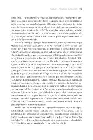 Capítulo X – A ilegalidade da escravidão 103
antes de 1831, pretendendo havê-lo sido depois; mas neste momento os afri-
canos legalmente importados têm todos cinquenta e dois anos no mínimo, e
salvo uma ou outra exceção, havendo sido importados com mais de quinze
anos, são quase septuagenários. Se algum desses infelizes, enganando a jus-
tiça, conseguisse servir-se da Lei de 7 de novembro para sair de um cativeiro
que se estendeu além da média da vida humana, a sociedade brasileira não
teria muito que lamentar nesse abuso isolado e quase impossível de uma lei
um milhão de vezes violada.
Não há dúvida que a geração de 1850 entendia, como o disse Eusébio, que
“deixar subsistir essa legislação (a Lei de 7 de novembro) para o passado era
anistiá-lo”, e que “os escravos depois de internados e confundidos com os
outros” não poderiam mais apelar para os benefícios que ela concedia; mas
não há dúvida também que esse pensamento político predominante em 1850,
de legitimar a propriedade sobre os africanos introduzidos depois de 1831,
aquela geração não teve a coragem de exará-lo na lei, e confiou-o inteiramente
à passividade cúmplice da magistratura, e ao consenso do país. Aconteceu
assim o que era natural. À geração educada na tolerância do tráfico sucedeu
outra que o considera o maior de todos os crimes, e que, se não desenterra
do Livro Negro da Secretaria da Justiça os nomes e os atos dos traficantes
para não causar pena desnecessária a pessoas que nada têm com isso, não
julga menos dignos da maior de todas as censuras da consciência humana os
atos pelos quais, por dinheiro e só por dinheiro, bandidos do comércio en-
soparam durante meio século as mãos no sangue de milhões de desgraçados
que nenhum mal lhes haviam feito. Por sua vez, a atual geração, desejosa de
romper definitivamente a estreita solidariedade que ainda existe entre o país
e o tráfico de africanos, pede hoje a execução de uma lei que não podia ser
revogada, e não foi, e que todos os africanos ainda em cativeiro sendo bona
piratarum têm direito de considerar como a sua carta de liberdade rubricada
pela Regência em nome do Imperador.
Admitindo-se a mortalidade em larga escala dos escravos, não há só pro-
babilidade, há certeza de que as atuais gerações são na sua grande maioria
constituídas por africanos do último período, quando acabou legalmente o
tráfico e os braços adquiriram maior valor, e por descendentes desses. Por
isso Sales Torres-Homem disse no Senado aos que sustentavam a legalidade
da propriedade escrava, num trecho de elevada eloquência:
 