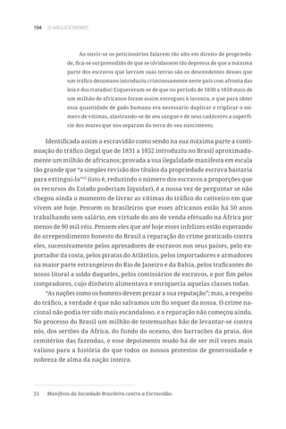 104 O ABOLICIONISMO
Ao ouvir-se os peticionários falarem tão alto em direito de proprieda-
de, fica-se surpreendido de que se olvidassem tão depressa de que a máxima
parte dos escravos que lavram suas terras são os descendentes desses que
um tráfico desumano introduziu criminosamente neste país com afronta das
leis e dos tratados! Esqueceram-se de que no período de 1830 a 1850 mais de
um milhão de africanos foram assim entregues à lavoura, e que para obter
essa quantidade de gado humano era necessário duplicar e triplicar o nú-
mero de vítimas, alastrando-se de seu sangue e de seus cadáveres a superfí-
cie dos mares que nos separam da terra do seu nascimento.
Identificada assim a escravidão como sendo na sua máxima parte a conti-
nuação do tráfico ilegal que de 1831 a 1852 introduziu no Brasil aproximada-
mente um milhão de africanos; provada a sua ilegalidade manifesta em escala
tão grande que “a simples revisão dos títulos da propriedade escrava bastaria
para extingui-la”25
(isto é, reduzindo o número dos escravos a proporções que
os recursos do Estado poderiam liquidar), é a nossa vez de perguntar se não
chegou ainda o momento de livrar as vítimas do tráfico do cativeiro em que
vivem até hoje. Pensem os brasileiros que esses africanos estão há 50 anos
trabalhando sem salário, em virtude do ato de venda efetuado na África por
menos de 90 mil-réis. Pensem eles que até hoje esses infelizes estão esperando
do arrependimento honesto do Brasil a reparação do crime praticado contra
eles, sucessivamente pelos apresadores de escravos nos seus países, pelo ex-
portador da costa, pelos piratas do Atlântico, pelos importadores e armadores
na maior parte estrangeiros do Rio de Janeiro e da Bahia, pelos traficantes do
nosso litoral a soldo daqueles, pelos comissários de escravos, e por fim pelos
compradores, cujo dinheiro alimentava e enriquecia aquelas classes todas.
“As nações como os homens devem prezar a sua reputação”; mas, a respeito
do tráfico, a verdade é que não salvamos um fio sequer da nossa. O crime na-
cional não podia ter sido mais escandaloso, e a reparação não começou ainda.
No processo do Brasil um milhão de testemunhas hão de levantar-se contra
nós, dos sertões da África, do fundo do oceano, dos barracões da praia, dos
cemitérios das fazendas, e esse depoimento mudo há de ser mil vezes mais
valioso para a história do que todos os nossos protestos de generosidade e
nobreza de alma da nação inteira.
25	 Manifesto da Sociedade Brasileira contra a Escravidão.
 