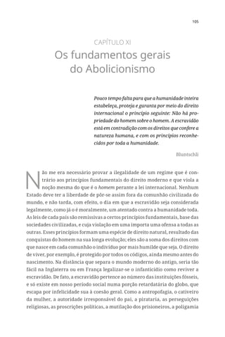 105
CAPÍTULO XI
Os fundamentos gerais
do Abolicionismo
Pouco tempo falta para que a humanidade inteira
estabeleça, proteja e garanta por meio do direito
internacional o princípio seguinte: Não há pro-
priedade do homem sobre o homem. A escravidão
está em contradição com os direitos que confere a
natureza humana, e com os princípios reconhe-
cidos por toda a humanidade.
Bluntschli
N
ão me era necessário provar a ilegalidade de um regime que é con-
trário aos princípios fundamentais do direito moderno e que viola a
noção mesma do que é o homem perante a lei internacional. Nenhum
Estado deve ter a liberdade de pôr-se assim fora da comunhão civilizada do
mundo, e não tarda, com efeito, o dia em que a escravidão seja considerada
legalmente, como já o é moralmente, um atentado contra a humanidade toda.
As leis de cada país são remissivas a certos princípios fundamentais, base das
sociedades civilizadas, e cuja violação em uma importa uma ofensa a todas as
outras. Esses princípios formam uma espécie de direito natural, resultado das
conquistas do homem na sua longa evolução; eles são a soma dos direitos com
que nasce em cada comunhão o indivíduo por mais humilde que seja. O direito
de viver, por exemplo, é protegido por todos os códigos, ainda mesmo antes do
nascimento. Na distância que separa o mundo moderno do antigo, seria tão
fácil na Inglaterra ou em França legalizar-se o infanticídio como reviver a
escravidão. De fato, a escravidão pertence ao número das instituições fósseis,
e só existe em nosso período social numa porção retardatária do globo, que
escapa por infelicidade sua à coesão geral. Como a antropofagia, o cativeiro
da mulher, a autoridade irresponsável do pai, a pirataria, as perseguições
religiosas, as proscrições políticas, a mutilação dos prisioneiros, a poligamia
 